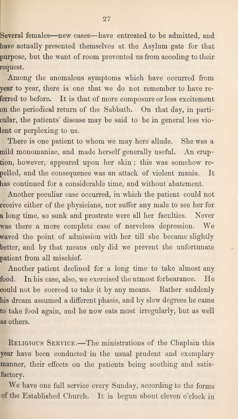 Several females—new cases—have entreated to be admitted, and have actually presented themselves at the Asylum gate for that purpose, but the want of room prevented us from acceding to their request. Among the anomalous symptoms which have occurred from year to year, there is one that we do not remember to have re¬ ferred to before. It is that of more composure or less excitement on the periodical return of the Sabbath. On that day, in parti¬ cular, the patients’ disease may be said to be in general less vio¬ lent or perplexing to us. There is one patient to whom we may here allude. She was a mild monomaniac, and made herself generally useful. An erup¬ tion, however, appeared upon her skin ; this was somehow re¬ pelled, and the consequence was an attack of violent mania. It has continued for a considerable time, and without abatement. Another peculiar case occurred, in which the patient could not receive either of the physicians, nor suffer any male to see her for a long time, so sunk and prostrate were all her faculties. Never was there a more complete case of nerveless depression. We waved the point of admission with her till she became slightly better, and by that means only did we prevent the unfortunate patient from all mischief. Another patient declined for a long time to take almost any food. In his case, also, we exercised the utmost forbearance. He could not be coerced to take it by any means. Rather suddenly his dream assumed a different phasis, and by slow degrees he came to take food again, and he now eats most irregularly, but as well as others. Religious Service.—The ministrations of the Chaplain this year have been conducted in the usual prudent and exemplary manner, their effects on the patients being soothing and satis¬ factory. We have one full service every Sunday, according to the forms of the Established Church. It is begun about eleven o’clock in