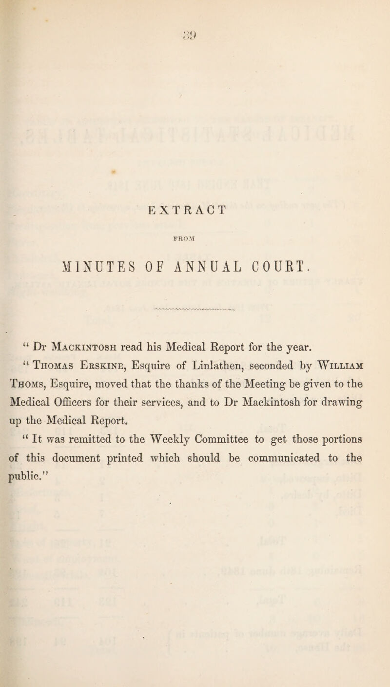 ‘Mi EXTRACT FROM MINUTES OF ANNUAL COURT. “ Dr Mackintosh read his Medical Report for the year. “ Thomas Erskine, Esquire of Linlathen, seconded by William Thoms, Esquire, moved that the thanks of the Meeting be given to the Medical Officers for their services, and to Dr Mackintosh for drawing up the Medical Report. “It was remitted to the Weekly Committee to get those portions of this document printed which should be communicated to the public.”