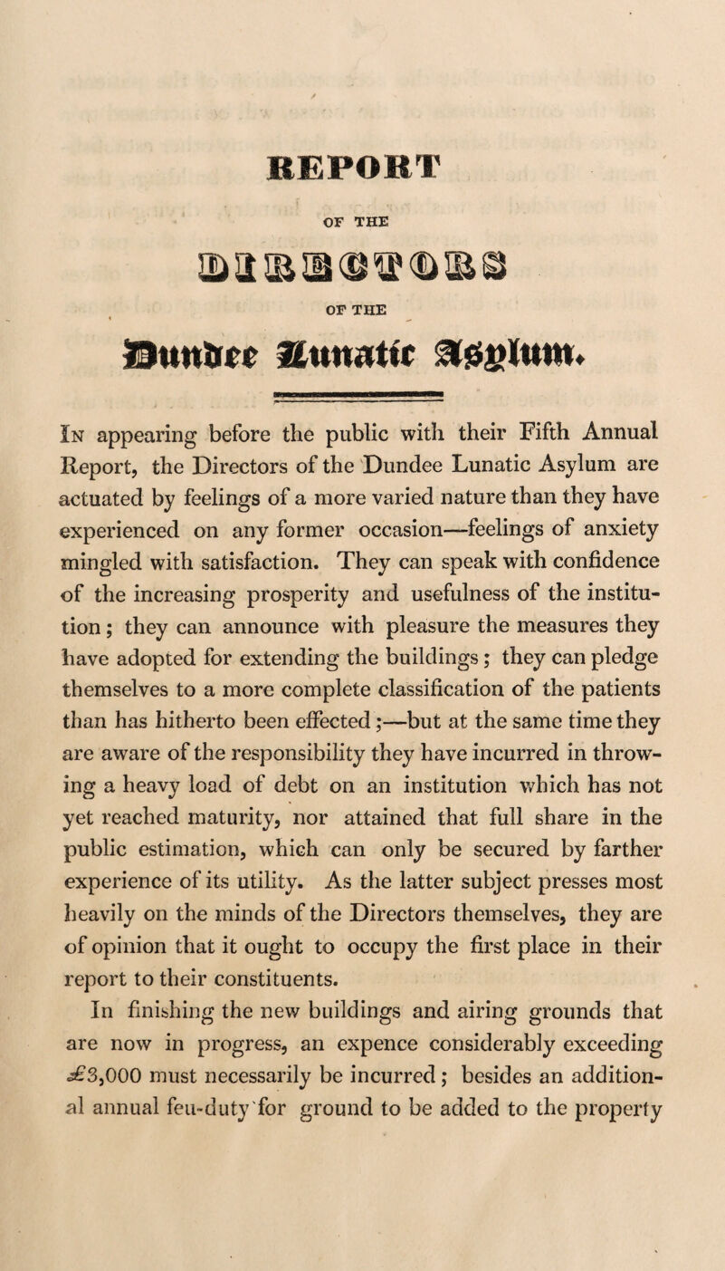 REPORT OF THE OP THE Buntm ^0||Kutttt In appearing before the public with their Fifth Annual Report, the Directors of the Dundee Lunatic Asylum are actuated by feelings of a more varied nature than they have experienced on any former occasion-feelings of anxiety mingled with satisfaction. They can speak with confidence of the increasing prosperity and usefulness of the institu¬ tion ; they can announce with pleasure the measures they have adopted for extending the buildings; they can pledge themselves to a more complete classification of the patients than has hitherto been effected;—but at the same time they are aware of the responsibility they have incurred in throw¬ ing a heavy load of debt on an institution which has not yet reached maturity, nor attained that full share in the public estimation, which can only be secured by farther experience of its utility. As the latter subject presses most heavily on the minds of the Directors themselves, they are of opinion that it ought to occupy the first place in their report to their constituents. In finishing the new buildings and airing grounds that are now in progress, an expence considerably exceeding ^3,000 must necessarily be incurred; besides an addition¬ al annual feu-duty'for ground to be added to the property