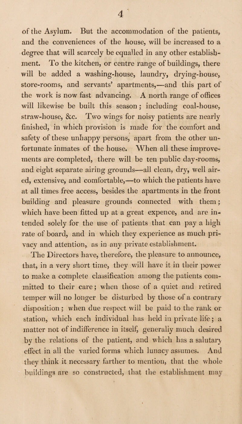 of the Asylum. But the accommodation of the patients, and the conveniences of the house, will be increased to a degree that will scarcely be equalled in any other establish¬ ment. To the kitchen, or centre range of buildings, there will be added a washing-house, laundry, drying-house, store-rooms, and servants* apartments,—and this part of the work is now fast advancing. A north range of offices will likewise be built this season ; including coal-house, straw-house, &c. Two wings for noisy patients are nearly finished, in which provision is made for the comfort and safety of these unhappy persons, apart from the other un¬ fortunate inmates of the house. When all these improve¬ ments are completed, there will be ten public day-rooms, and eight separate airing grounds—all clean, dry, wxll air¬ ed, extensive, and comfortable,—to which the patients have at all times free access, besides the apartments in the front building and pleasure grounds connected with them; which have been fitted up at a great expence, and are in¬ tended solely for the use of patients that can pay a high rate of board, and in which they experience as much pri¬ vacy and attention, as in any private establishment. The Directors have, therefore, the pleasure to announce, that, in a very short time, they will have it in their power to make a complete classification among the patients com¬ mitted to their care; when those of a quiet and retired temper will no longer be disturbed by those of a contrary disposition ; w’hen due respect will be paid to the rank or station, which each individual has held in private life; a matter not of indifference in itself, generally much desired by the relations of the patient, and which has a salutar)- effect in all the varied forms which lunacy assumes. And they think it necessary farther to mention, that the whole buildings are so constructed, that the establishment may