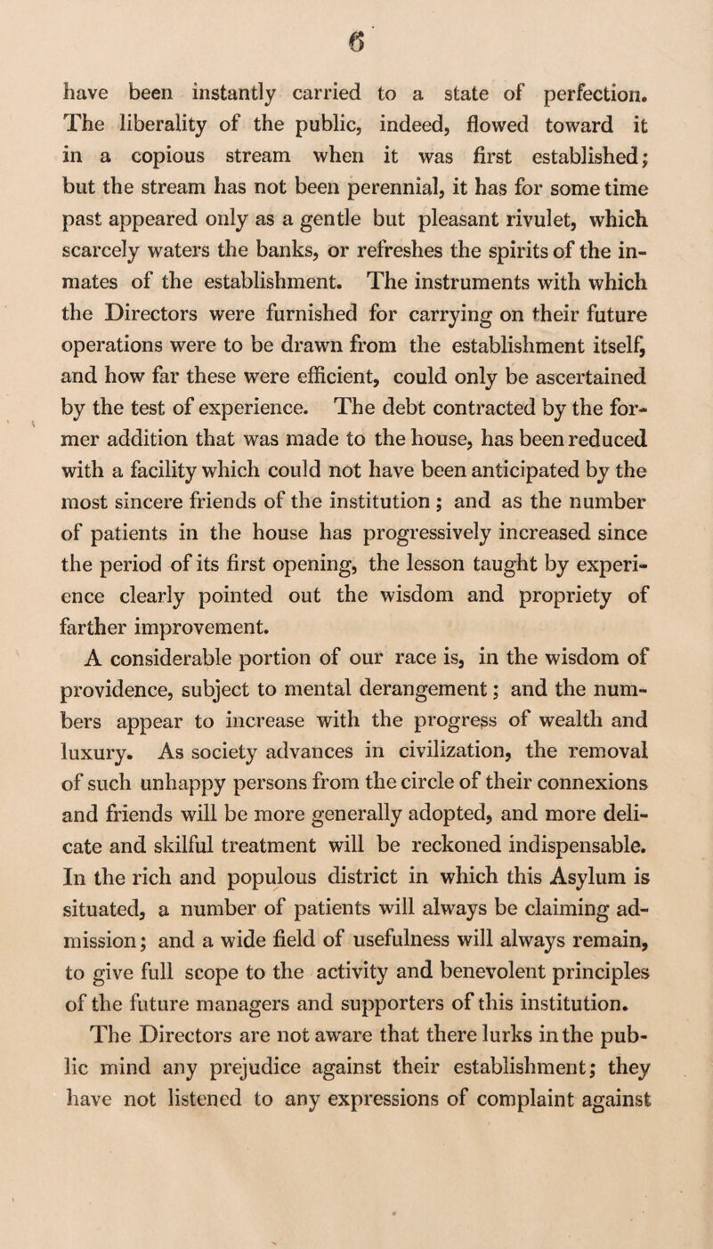 have been instantly carried to a state of perfection. The liberality of the public, indeed, flowed toward it in a copious stream when it was first established; but the stream has not been perennial, it has for some time past appeared only as a gentle but pleasant rivulet, which scarcely waters the banks, or refreshes the spirits of the in¬ mates of the establishment. The instruments with which the Directors were furnished for carrying on their future operations were to be drawn from the establishment itself, and how far these were efficient, could only be ascertained by the test of experience. The debt contracted by the for¬ mer addition that was made to the house, has been reduced with a facility which could not have been anticipated by the most sincere friends of the institution ; and as the number of patients in the house has progressively increased since the period of its first opening, the lesson taught by experi¬ ence clearly pointed out the wisdom and propriety of farther improvement. A considerable portion of our race is, in the wisdom of providence, subject to mental derangement; and the num¬ bers appear to increase with the progress of wealth and luxury. As society advances in civilization, the removal of such unhappy persons from the circle of their connexions and friends will be more generally adopted, and more deli¬ cate and skilful treatment will be reckoned indispensable. In the rich and populous district in which this Asylum is situated, a number of patients will always be claiming ad¬ mission; and a wide field of usefulness will always remain, to give full scope to the activity and benevolent principles of the future managers and supporters of this institution. The Directors are not aware that there lurks in the pub¬ lic mind any prejudice against their establishment; they have not listened to any expressions of complaint against