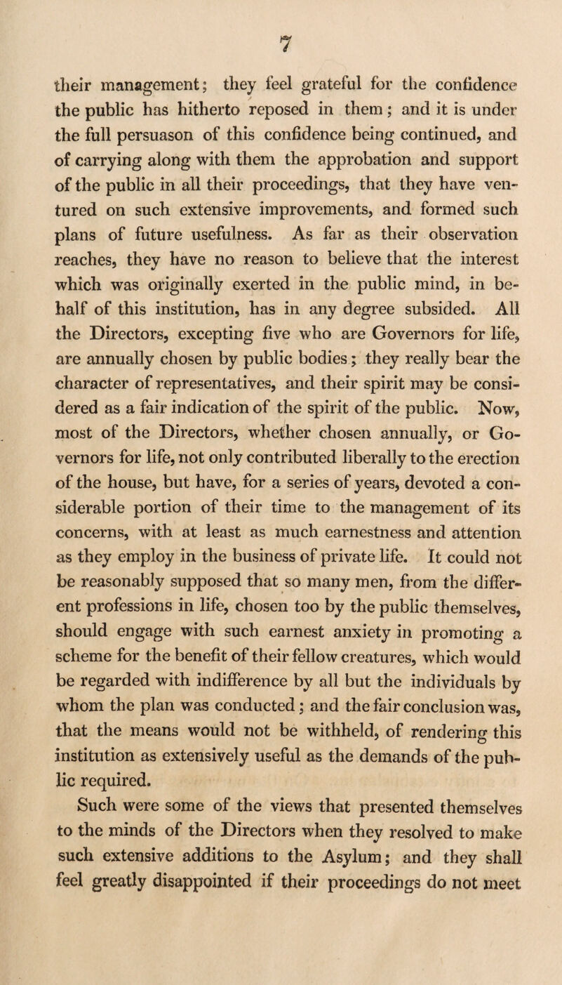 tlieir management; they feel grateful for the confidence the public has hitherto reposed in them; and it is under the full persuason of this confidence being continued, and of carrying along with them the approbation and support of the public in all their proceedings, that they have ven¬ tured on such extensive improvements, and formed such plans of future usefulness. As far as their observation reaches, they have no reason to believe that the interest which was originally exerted in the public mind, in be¬ half of this institution, has in any degree subsided. All the Directors, excepting five who are Governors for life, are annually chosen by public bodies; they really bear the character of representatives, and their spirit may be consi¬ dered as a fair indication of the spirit of the public. Now, most of the Directors, whether chosen annually, or Go¬ vernors for life, not only contributed liberally to the erection of the house, but have, for a series of years, devoted a con¬ siderable portion of their time to the management of its concerns, with at least as much earnestness and attention as they employ in the business of private life. It could not be reasonably supposed that so many men, from the differ¬ ent professions in life, chosen too by the public themselves, should engage with such earnest anxiety in promoting a scheme for the benefit of their fellow creatures, which would be regarded with indifference by all but the individuals by whom the plan was conducted; and the fair conclusion was, that the means would not be withheld, of renderinsr this institution as extensively useful as the demands of the pub¬ lic required. Such were some of the views that presented themselves to the minds of the Directors when they resolved to make such extensive additions to the Asylum; and they shall feel greatly disappointed if their proceedings do not meet