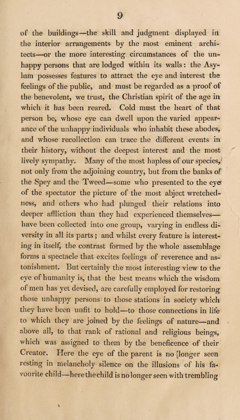 of the buildings—the skill and judgment displayed in the interior arrangements by the most eminent archi¬ tects—or the more interesting circumstances of the un- happy persons that are lodged within its walls: the Asy¬ lum possesses features to attract the eye and interest the feelings of the public, and must be regarded as a proof of the benevolent, we trust, the Christian spirit of the age in which it has been reared. Cold must the heart of that person be, whose eye can dwell upon the varied appear¬ ance of the unhappy individuals who inhabit these abodes, and whose recollection can trace the different events in their history, v/ithout the deepest interest and the most ^ lively sympathy. Many of the most hapless of our species,^ not only from the adjoining country, but from the banks of the Spey and the Tweed—some who presented to the eyes of the spectator the picture of the most abject wretched¬ ness, and others who had plunged their relations into deeper affliction than they had experienced themselves— have been collected into one group, varying in endless di¬ versity in all its parts; and whilst every feature is interest¬ ing in itself, the contrast formed by the whole assemblage forms a spectacle that excites feelings of reverence and as¬ tonishment. But certainly the most interesting view* to the eye of humanity is, that the best means which the wisdom of men has yet devised, are carefully employed for restoring those unhappy persons to those stations in society which they have been unfit to hold—to those connections in life to which they are joined by the feelings of nature—and above all, to that rank of rational and religious beings, which was assigned to them by the beneficence of their Creator. Here the eye of the parent is no [longer seen resting in melancholy silence on the illusions of his fa¬ vourite child—herethechild is nolonger seen with trembling