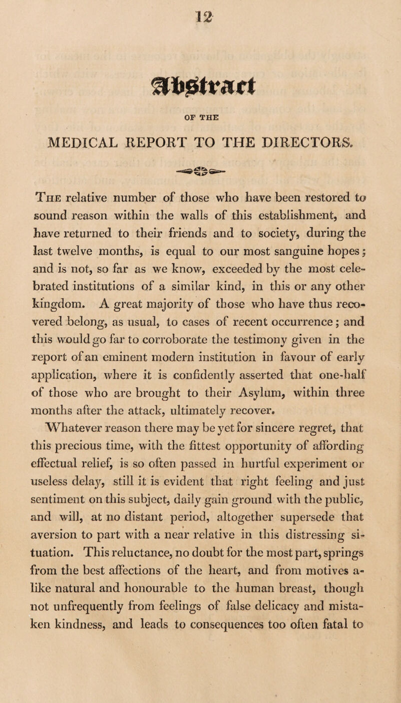 OF THE MEDICAL REPORT TO THE DIRECTORS, The relative number of those who have been restored to sound reason within the walls of this establishment, and have returned to their friends and to society, during the last twelve months, is equal to our most sanguine hopes; and is not, so far as we know, exceeded by the most cele¬ brated institutions of a similar kind, in this or any other kingdom. A great majority of those who have thus reco¬ vered belong, as usual, to cases of recent occurrence; and this would go far to corroborate the testimony given in the report of an eminent modern institution in favour of early application, where it is confidently asserted that one-half of those who are brought to their Asylum, within three months after the attack, ultimately recover. Whatever reason there may be yet for sincere regret, that this precious time, with the fittest opportunity of affording effectual relief, is so often passed in hurtful experiment or useless delay, still it is evident that right feeling and just sentiment on this subject, daily gain ground with the public, and will, at no distant period, altogether supersede that aversion to part with a near relative in this distressing si¬ tuation. This reluctance, no doubt for the most part, springs from the best affections of the heart, and from motives a- like natural and honourable to the human breast, though not unfrequently from feelings of false delicacy and mista¬ ken kindness, and leads to consequences too often fatal to