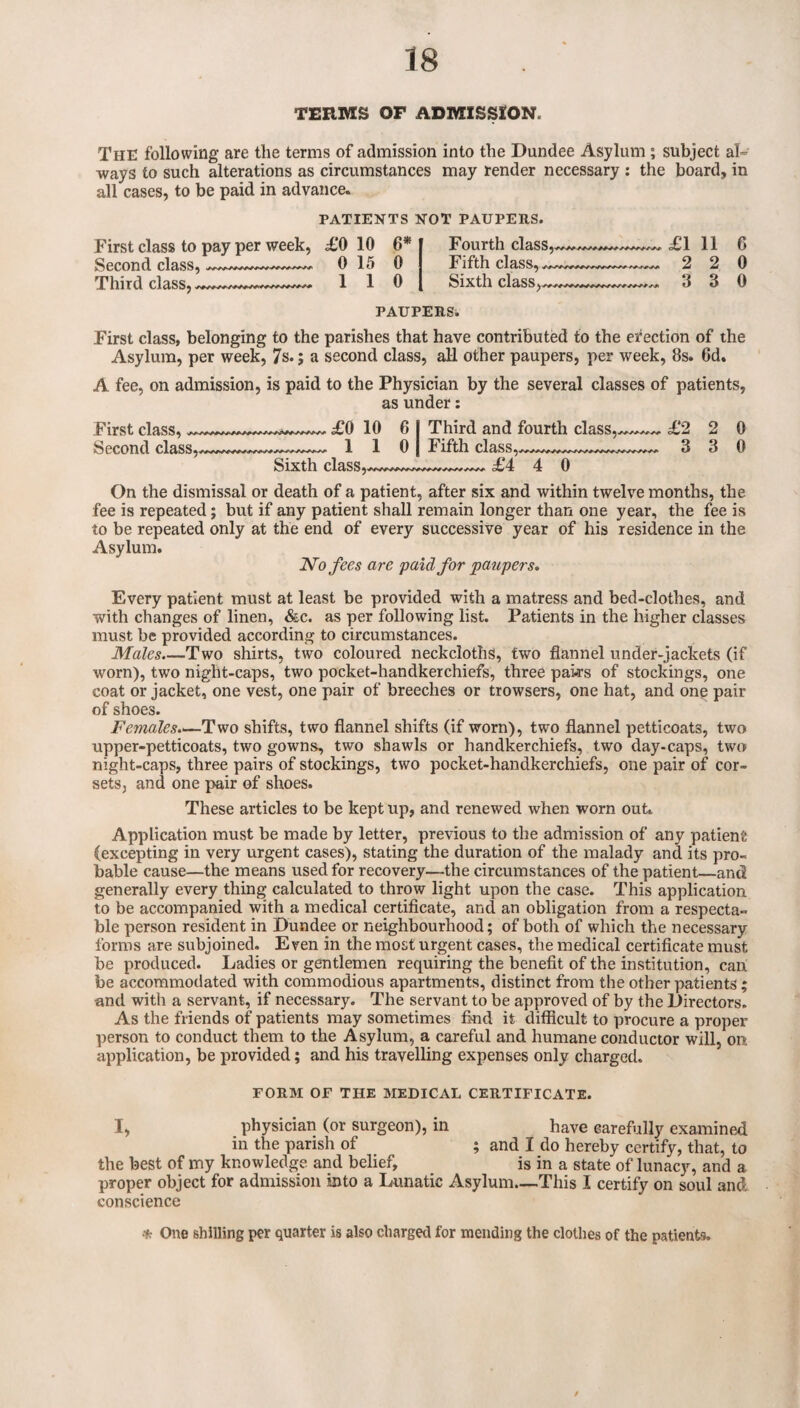 TERMS OF ADMISSION. The following are the terms of admission into the Dundee Asylum ; subject al” ways to such alterations as circumstances may render necessary ; the board, in all cases, to be paid in advance. PATIENTS NOT PAUPERS. First class to pay per week, Second class,--- Third class, £0 10 6* 0 15 0 1 1 0 Fourth class, Fifth class, ^ Sixth class, £1 2 3 11 6 2 0 3 0 PAUPERSw First class, belonging to the parishes that have contributed to the erection of the Asylum, per week, 7s.; a second class, all other paupers, per week, 8s. 6d. A fee, on admission, is paid to the Physician by the several classes of patients, as under: First class,.. £0 10 6 I Third and fourth class,£2 2 0 Second class,1 1 0 | Fifth class,.,,^,.^....,,^..^.,^,^^ 3 3 0 Sixth class,--- £4 4 0 On the dismissal or death of a patient, after six and within twelve months, the fee is repeated; but if any patient shall remain longer than one year, the fee is to be repeated only at the end of every successive year of his residence in the Asylum. No fees are paid for paupers. Every patient must at least be provided with a matress and bed-clothes, and with changes of linen, &c. as per following list. Patients in the higher classes must be provided according to circumstances. Males.—Two shirts, two coloured neckcloths, two flannel under-jackets (if worn), two night-caps, two pocket-handkerchiefs, three paks of stockings, one coat or jacket, one vest, one pair of breeches or trowsers, one hat, and one pair of shoes. Females.^—Two shifts, two flannel shifts (if worn), two flannel petticoats, two upper-petticoats, two gowns, two shawls or handkerchiefs, two day-caps, two night-caps, three pairs of stockings, two pocket-handkerchiefs, one pair of cor¬ sets, and one pair of shoes. These articles to be kept up, and renewed when worn out. Application must be made by letter, previous to the admission of any patient (excepting in very urgent cases), stating the duration of the malady and its pro¬ bable cause—the means used for recovery—the circumstances of the patient—and generally every thing calculated to throw light upon the case. This application to be accompanied with a medical certificate, and an obligation from a respecta¬ ble person resident in Dundee or neighbourhood; of both of which the necessary forms are subjoined. Even in the most urgent cases, the medical certificate must be produced. Ladies or gentlemen requiring the benefit of the institution, can be accommodated with commodious apartments, distinct from the other patients ; and with a servant, if necessary. The servant to be approved of by the Directors. As the friends of patients may sometimes find it difficult to procure a proper person to conduct them to the Asylum, a careful and humane conductor will, on application, be provided; and his travelling expenses only charged. FORM OF THE MEDICAL CERTIFICATE. I, physician (or surgeon), in have carefully examined in the parish of ; and I do hereby certify, that, to the best of my knowledge and belief, is in a state of lunacy, and a proper object for admission into a Lunatic Asylum_This I certify on soul and conscience * One shilling per quarter is also charged for mending the clothes of the patients.