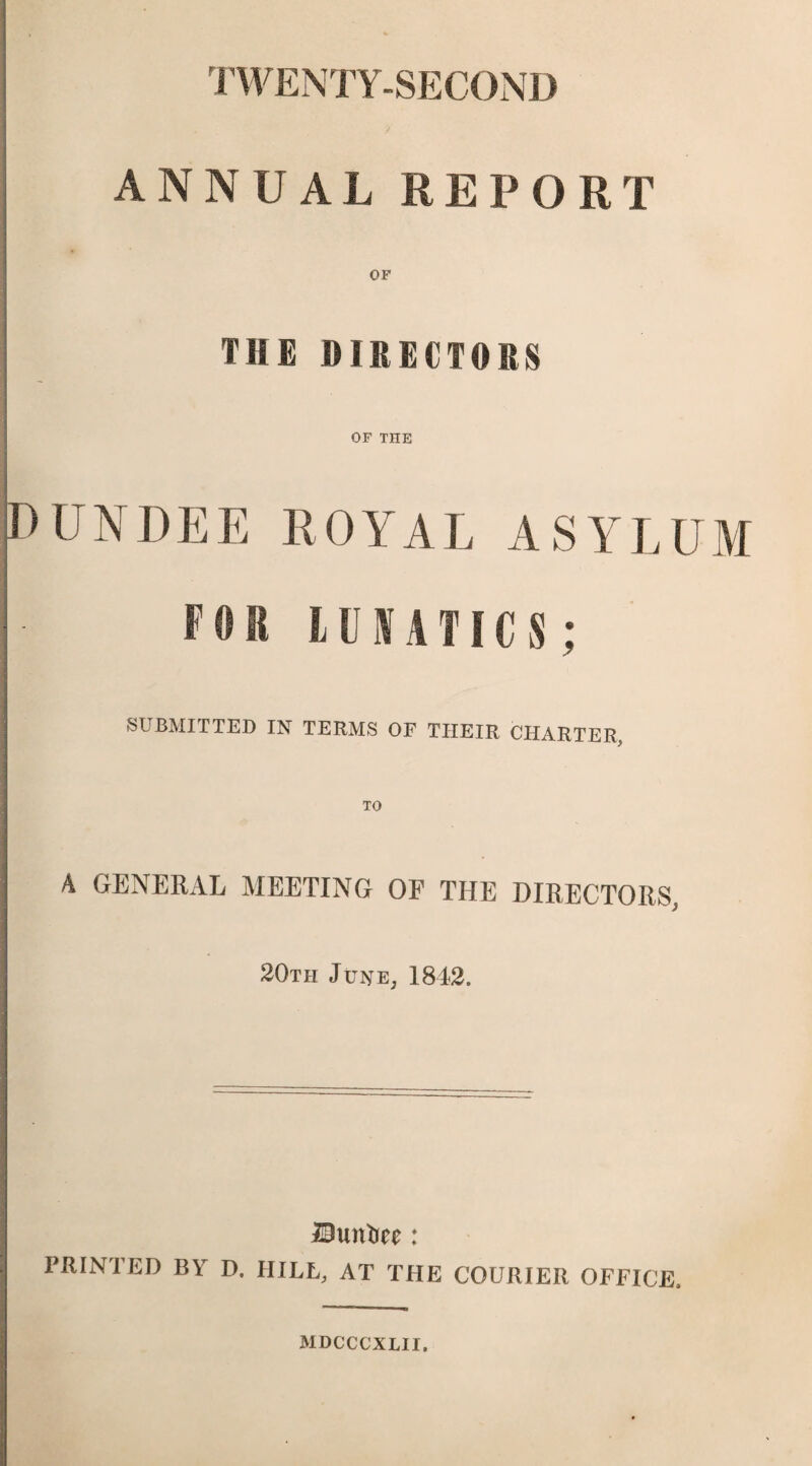 TWENTY-SECOND ANNUAL REPORT OF THE DIRECTORS OF THE UN DEE ROYAL ASYLUM FOR LUNATICS: SUBMITTED IN TERMS OF TIIEIR CHARTER, TO A GENERAL MEETING OF THE DIRECTORS, 20th June, 1842. lOuntiee: PRINTED BY D. HILL, AT THE COURIER OFFICE. MDCCCXLII.