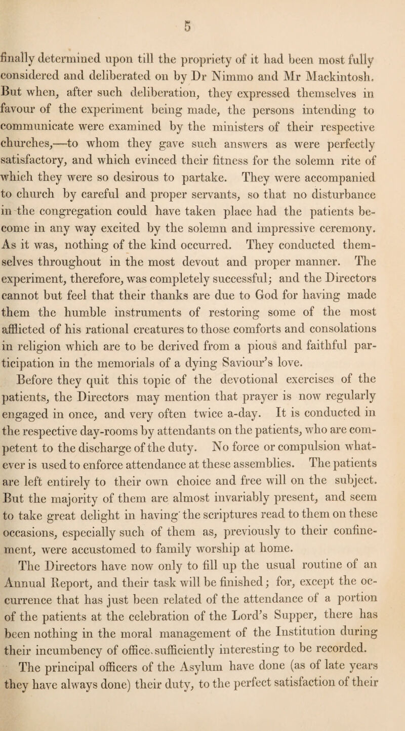 finally determined upon till the propriety of it had been most fully considered and deliberated on by Dr Nimmo and Mr Mackintosh, But when, after such deliberation, they expressed themselves in favour of the experiment being made, the persons intending to communicate were examined by the ministers of their respective churches,—to whom they gave such answers as were perfectly satisfactory, and which evinced their fitness for the solemn rite of which they were so desirous to partake. They were accompanied to church by careful and proper servants, so that no disturbance in the congregation could have taken place had the patients be¬ come in any way excited by the solemn and impressive ceremony. As it was, nothing of the kind occurred. They conducted them¬ selves throughout in the most devout and proper manner. The experiment, therefore, was completely successful; and the Directors cannot but feel that their thanks are due to God for having made them the humble instruments of restoring some of the most afflicted of his rational creatures to those comforts and consolations in religion which are to be derived from a pious and faithful par¬ ticipation in the memorials of a dying Saviours love. Before they quit this topic of the devotional exercises of the patients, the Directors may mention that prayer is now regularly engaged in once, and very often twice a-day. It is conducted in the respective day-rooms by attendants on the patients, who are com¬ petent to the discharge of the duty. No force or compulsion what¬ ever is used to enforce attendance at these assemblies. The patients are left entirely to their own choice and free will on the subject. But the majority of them are almost invariably present, and seem to take great delight in having' the scriptures read to them on these occasions, especially such of them as, previously to their confine¬ ment, were accustomed to family worship at home. The Directors have now only to fill up the usual routine of an Annual Report, and their task will be finished; for, except the oc¬ currence that has just been related of the attendance of a portion of the patients at the celebration of the Lord’s Supper, there has been nothing in the moral management of the Institution during their incumbency of office> sufficiently interesting to be recorded. The principal officers of the Asylum have done (as of late years they have always done) their duty, to the perfect satisfaction of their