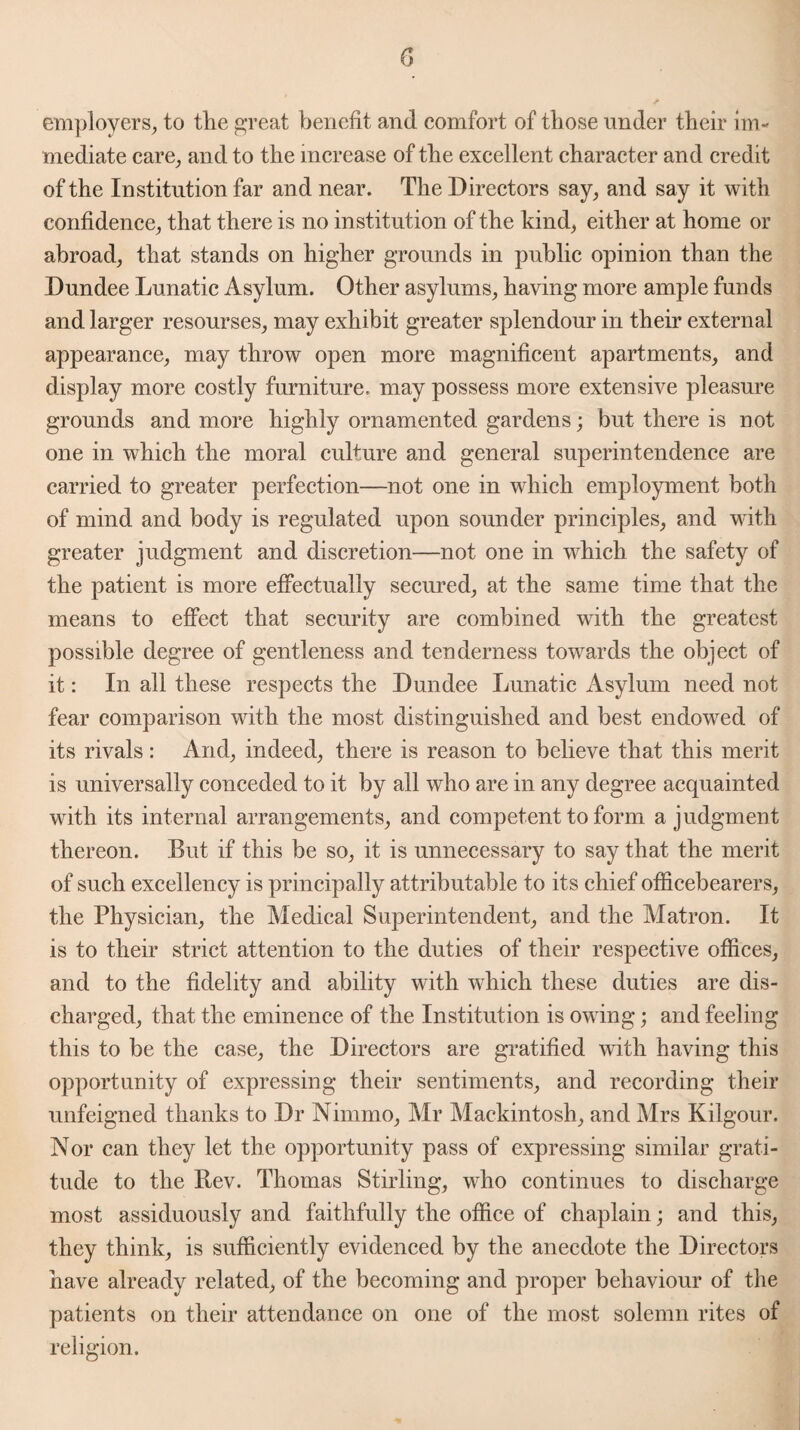 employers, to tlie great benefit and comfort of those under their im¬ mediate care, and to the increase of the excellent character and credit of the Institution far and near. The Directors say, and say it with confidence, that there is no institution of the kind, either at home or abroad, that stands on higher grounds in public opinion than the Dundee Lunatic Asylum. Other asylums, having more ample funds and larger resourses, may exhibit greater splendour in their external appearance, may throw open more magnificent apartments, and display more costly furniture, may possess more extensive pleasure grounds and more highly ornamented gardens; but there is not one in which the moral culture and general superintendence are carried to greater perfection—not one in which employment both of mind and body is regulated upon sounder principles, and with greater judgment and discretion—not one in which the safety of the patient is more effectually secured, at the same time that the means to effect that security are combined with the greatest possible degree of gentleness and tenderness towards the object of it: In all these respects the Dundee Lunatic Asylum need not fear comparison with the most distinguished and best endowed of its rivals: And, indeed, there is reason to believe that this merit is universally conceded to it by all who are in any degree acquainted with its internal arrangements, and competent to form a judgment thereon. But if this be so, it is unnecessary to say that the merit of such excellency is principally attributable to its chief officebearers, the Physician, the Medical Superintendent, and the Matron. It is to their strict attention to the duties of their respective offices, and to the fidelity and ability with which these duties are dis¬ charged, that the eminence of the Institution is owing; and feeling this to be the case, the Directors are gratified with having this opportunity of expressing their sentiments, and recording their unfeigned thanks to Dr Ninimo, Mr Mackintosh, and Mrs Kilgour. Nor can they let the opportunity pass of expressing similar grati¬ tude to the Bev. Thomas Stirling, who continues to discharge most assiduously and faithfully the office of chaplain; and this, they think, is sufficiently evidenced by the anecdote the Directors have already related, of the becoming and proper behaviour of the patients on their attendance on one of the most solemn rites of religion.