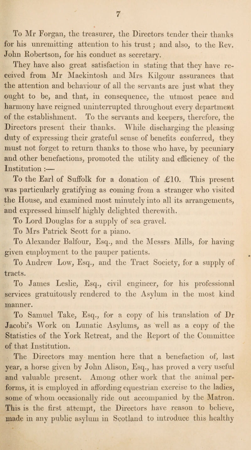 To Mr Forgan, the treasurer, the Directors tender their thanks for his unremitting attention to his trust; and also, to the Rev, John Robertson, for his conduct as secretary. They have also great satisfaction in stating that they have re¬ ceived from Mr Mackintosh and Mrs Kilgour assurances that the attention and behaviour of all the servants are just what they ought to be, and that, in consequence, the utmost peace and harmony have reigned uninterrupted throughout every department of the establishment. To the servants and keepers, therefore, the Directors present their thanks. While discharging the pleasing duty of expressing their grateful sense of benefits conferred, they must not forget to return thanks to those who have, by pecuniary and other benefactions, promoted the utility and efficiency of the Institution :— To the Earl of Suffolk for a donation of iMO. This present was particularly gratifying as coming from a stranger who visited the House, and examined most minutely into all its arrangements, and expressed himself highly delighted therewith. To Lord Douglas for a supply of sea gravel. To Mrs Patrick Scott for a piano. To Alexander Balfour, Esq., and the Messrs Mills, for having given employment to the pauper patients. To Andrew Low, Esq., and the Tract Society, for a supply of tracts. To James Leslie, Esq., civil engineer, for his professional services gratuitously rendered to the Asylum in the most kind manner. To Samuel Take, Esq., far a copy of his translation of Dr Jacobi’s Work on Lunatic Asylums, as well as a copy of the Statistics of the York Retreat, and the Report of the Committee of that Institution. The Directors may mention here that a benefaction of, last year, a horse given by John Alison, Esq., has proved a very useful and valuable present. Among other work that the animal per¬ forms, it is employed in affording equestrian exercise to the ladies, some of whom occasionally ride out accompanied by the Matron. This is the first attempt, the Directors have reason to believe, made in any public asylum in Scotland to introduce this healthy