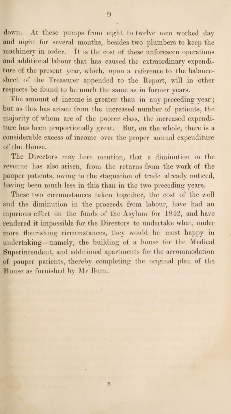 clown. At these pumps from eight to twelve men worked day and night for several months, besides two plumbers to keep the machinery in order. It is the cost of these unforeseen operations and additional labour that has caused the extraordinary expendi¬ ture of the present year, which, upon a reference to the balance- sheet of the Treasurer appended to the Report, will in other respects be found to be much the same as in former years. The amount of income is greater than in any preceding year; but as this has arisen from the increased number of patients, the majority of whom are of the poorer class, the increased expendi¬ ture has been proportionally great. But, on the whole, there is a considerable excess of income over the proper annual expenditure of the House. The Directors may here mention, that a diminution in the revenue has also arisen, from the returns from the work of the pauper patients, owing to the stagnation of trade already noticed, having been much less in this than in the two preceding years. These two circumstances taken together, the cost of the well and the diminution in the proceeds from labour, have had an injurious effect on the funds of the Asylum for 1842, and have rendered it impossible for the Directors to undertake what, under more flourishing circumstances, they would be most happy in undertaking—namely, the building of a house for the Medical Superintendent, and additional apartments for the accommodation of pauper patients, thereby completing the original plan of the House as furnished by Mr Burn. B