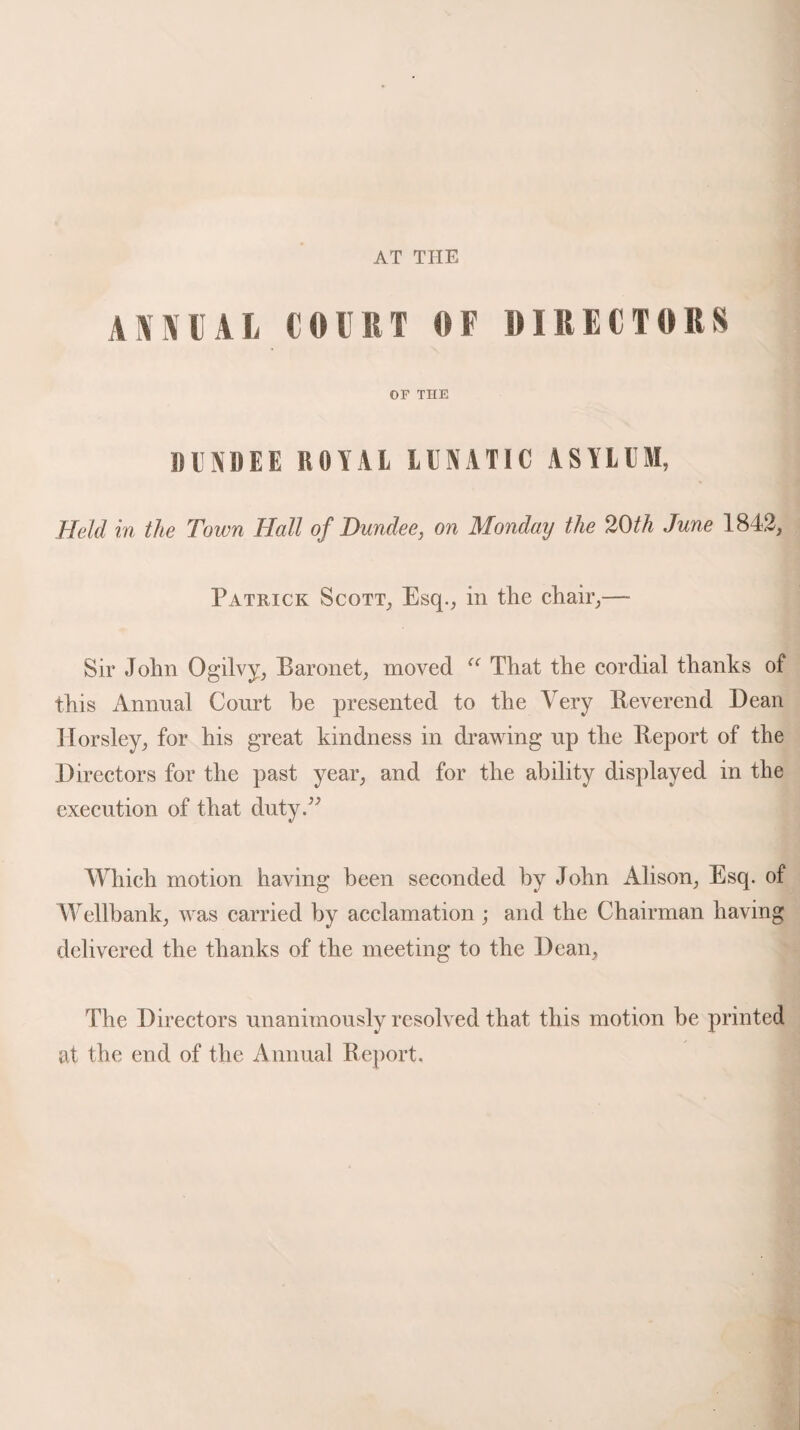 AT THE annual court of directors OF THE DUNDEE ROYAL LUNATIC ASYLUM, Held in the Town Hall of Dundee, on Monday the 20 th June 1842, Patrick Scott, Esq., in the chair,—- Sir John Ogilvy, Baronet, moved “ That the cordial thanks of this Annual Court be presented to the Very Reverend Dean Horsley, for his great kindness in drawing up the Report of the Directors for the past year, and for the ability displayed in the execution of that duty.” Which motion having been seconded by John Alison, Esq. of Wellbank, was carried by acclamation; and the Chairman having delivered the thanks of the meeting to the Dean, The Directors unanimously resolved that this motion be printed at the end of the Annual Report.