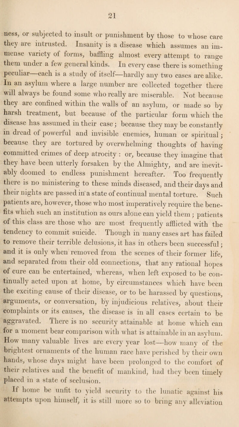 n<?sSj 01 subjected to insult or punishment by those to whose care they aie intrusted. Insanity is a disease which assumes an im¬ mense \ ariety ol forms, baffling almost every attempt to range them under a few general kinds. In every case there is something peculiar each is a study ot itself—hardly any two cases are alike. In an asylum where a large number are collected together there will always be found some who really are miserable. Not because they are confined within the walls of an asylum, or made so by harsh treatment, but because of the particular form which the disease has assumed in their case; because they may be constantly m dread of powerful and invisible enemies, human or spiritual \ because they are tortured by overwhelming thoughts of having- committed crimes of deep atrocity : or, because they imagine that they have been utterly forsaken by the Almighty, and are inevit- ably doomed to endless punishment hereafter. Too frequently there is no ministering to these minds diseased, and their days and their nights are passed in a state of continual mental torture. Such patients are, however, those who most imperatively require the bene¬ fits which such an institution as ours alone can yield them ; patients of this class are those who are most frequently afflicted with the tendency to commit suicide. Though in many cases art has failed to remove their terrible delusions, it has in others been successful; and it is only when removed from the scenes of their former life, and separated from their old connections, that any rational hopes of cure can be entertained, whereas, when left exposed to be con¬ tinually acted upon at home, by circumstances which have been the exciting cause of their disease, or to be harassed by questions, arguments, or conversation, by injudicious relatives, about their complaints or its causes, the disease is in all cases certain to be ^SS^^ated. There is no security attainable at home which can for a moment bear comparison with what is attainable in an asylum. How many valuable lives are every year lost—how many of the brightest ornaments of the human race have perished by their own hands, whose days might have been prolonged to the comfort of their relatives and the benefit of mankind, had they been timely placed in a state of seclusion. If home be unfit to yield security to the lunatic against his attempts upon himself, it is still more so to bring any alleviation
