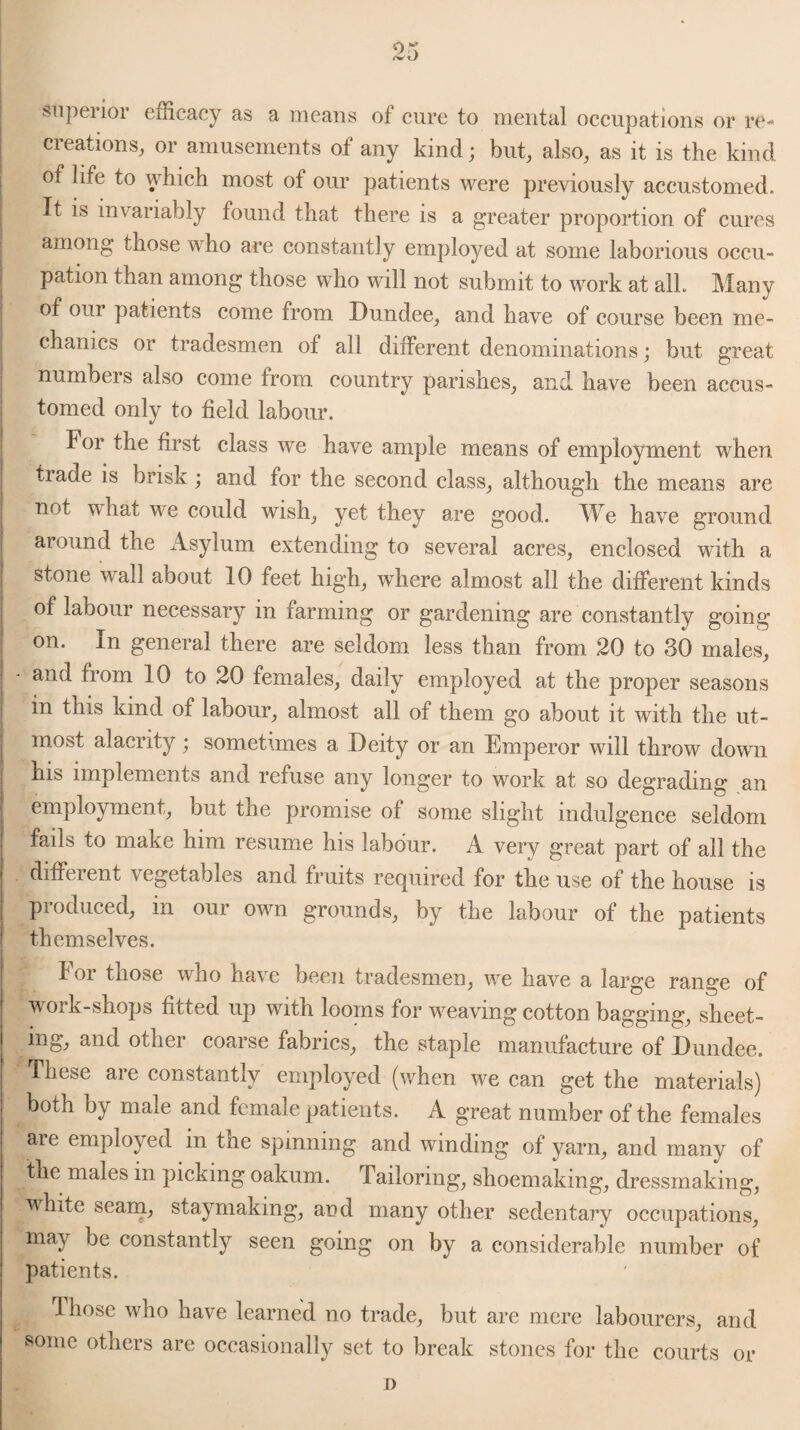 superior efficacy as a means of cure to mental occupations or re¬ creations, or amusements of any kind; but, also, as it is the kind of life to which most of our patients were previously accustomed. It is invariably found that there is a greater proportion of cures among those who are constantly employed at some laborious occu- i pation than among those who will not submit to work at all. Many of 0111 patients come from Dundee, and have of course been me¬ chanics or tradesmen of all different denominations; but great numbers also come from country parishes, and have been accus¬ tomed only to field labour. For the first class we have ample means of employment when trade is brisk ; and tor the second class, although the means are not what we could wish, yet they are good. We have ground around the Asylum extending to several acres, enclosed with a | stone wall about 10 feet high, where almost all the different kinds of labour necessary in farming or gardening are constantly going- on. In general there are seldom less than from 20 to 30 males, - and from 10 to 20 females, daily employed at the proper seasons in this kind of labour, almost all of them go about it with the ut¬ most alacrity; sometimes a Deity or an Emperor will throw down his implements and refuse any longer to work at so degrading an employment, but the promise of some slight indulgence seldom fads to make him resume his labour. A very great part of all the different vegetables and fruits required for the use of the house is pioduced, m oui own grounds, by the labour of the patients themselves. For those who have been tradesmen, we have a large range of work-shops fitted up with looms for weaving cotton bagging, sheet¬ ing, and other coarse fabrics, the staple manufacture of Dundee. These are constantly employed (when we can get the materials) both by male and female patients. A great number of the females are employed in the spinning and winding of yarn, and many of | the males in picking oakum. Tailoring, shoemaking, dressmaking, white seam, staymaking, and many other sedentary occupations, may be constantly seen going on by a considerable number of patients. Those who have learned no trade, but are mere labourers, and vsome others are occasionally set to break stones for the courts or D