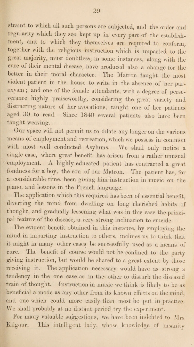 stiamt to wlucli all such persons are subjected, and tbe order and regularity which they see kept up in every part of the establish¬ ment, and to which they themselves are required to conform, together with the religious instruction which is imparted to the gieat majority, must doubtless, in some instances, along with the cure of their mental disease, have produced also a change for the better in their moral character. The Matron taught the most \ lolent patient in the house to write in the absence of her par¬ oxysm ; and one of the female attendants, with a degree of perse¬ verance highly praiseworthy, considering the great variety and distracting nature of her avocations, taught one of her patients aged 30 to read. Since 1840 several patients also have been taught weaving. Our space will not permit us to dilate any longeron the various means ot employment and recreation, which we possess in common with most well conducted Asylums. We shall only notice a single case, where great benefit has arisen from a rather unusual - employment. A highly educated patient has contracted a great fondness for a boy, the son of our Matron. The patient has, for a considerable time, been giving him instruction in music on the piano, and lessons in the French language. The application which this required has been of essential benefit, diverting the mind from dwelling on long cherished habits of thought, and gradually lessening what was in this case the princi¬ pal feature of the disease, a very strong inclination to suicide. The evident benefit obtained in this instance, by employing the mind in imparting instruction to others, inclines us to think that it might in many other cases be successfully used as a means of cure. The benefit of course would not be confined to the party giving instruction, but would be shared to a great extent by those receiving it. The application necessary would have as strong a tendency in the one case as in the other to disturb the diseased train of thought. Instruction in music we think is likely to be as beneficial a mode as any other from its known effects on the mind, and one which could more easily than most be put in practice. We shall probably at no distant period try the experiment. For many valuable suggestions, we have been indebted to Mrs Kilgour. This intelligent lady, whose knowledge of insanity