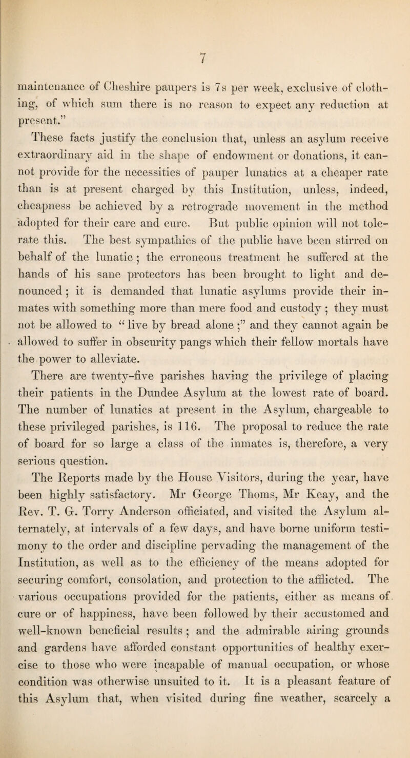 / maintenance of Cheshire paupers is 7s per week, exclusive of cloth¬ ing, of which sum there is no reason to expect any reduction at present.” These facts justify the conclusion that, unless an asylum receive extraordinary aid in the shape of endowment or donations, it can¬ not provide for the necessities of pauper lunatics at a cheaper rate than is at present charged by this Institution, unless, indeed, cheapness be achieved by a retrograde movement in the method adopted for their care and cure. But public opinion will not tole¬ rate this. The best sympathies of the public have been stirred on behalf of the lunatic ; the erroneous treatment he suffered at the hands of his sane protectors has been brought to light and de¬ nounced *, it is demanded that lunatic asylums provide their in¬ mates with something more than mere food and custody ; they must not be allowed to u live by bread alone 5” and they cannot again be - allowed to suffer in obscurity pangs which their fellow mortals have the power to alleviate. There are twenty-five parishes having the privilege of placing their patients in the Dundee Asylum at the lowest rate of board. The number of lunatics at present in the Asylum, chargeable to these privileged parishes, is 116. The proposal to reduce the rate of board for so large a class of the inmates is, therefore, a very serious question. The Reports made by the House Visitors, during the year, have been highly satisfactory. Mr George Thoms, Mr Keay, and the Rev. T. G. Torry Anderson officiated, and visited the Asylum al¬ ternately, at intervals of a few days, and have borne uniform testi¬ mony to the order and discipline pervading the management of the Institution, as well as to the efficiency of the means adopted for securing comfort, consolation, and protection to the afflicted. The various occupations provided for the patients, either as means of. cure or of happiness, have been followed by their accustomed and well-known beneficial results ; and the admirable airing grounds and gardens have afforded constant opportunities of healthy exer¬ cise to those who were incapable of manual occupation, or whose condition was otherwise unsuited to it. It is a pleasant feature of this Asylum that, when visited during fine weather, scarcely a