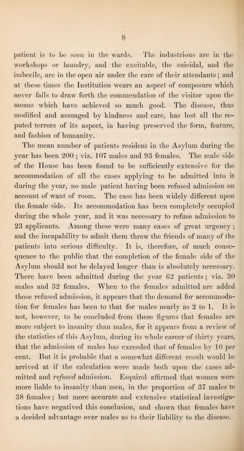 patient is to be seen in the wards. The industrious are in the workshops or laundry, and the excitable, the suicidal, and the imbecile, are in the open air under the care of their attendants; and at these times the Institution wears an aspect of composure which never fails to draw forth the commendation of the visitor upon the means which have achieved so much good. The disease, thus modified and assuaged by kindness and care, has lost all the re¬ puted terrors of its aspect, in having preserved the form, feature, and fashion of humanity. The mean number of patients resident in the Asylum during the year has been 200 ■ viz. 107 males and 93 females. The male side of the House has been found to be sufficiently extensive for the accommodation of all the cases applying to be admitted into it during the year, no male patient having been refused admission on account of want of room. The case has been widely different upon the female side. Its accommodation has been completely occupied during the whole year, and it was necessary to refuse admission to 23 applicants. Among these were many cases of great urgency ; and the incapability to admit them threw the friends of many of the patients into serious difficulty. It is, therefore, of much conse¬ quence to the public that the completion of the female side of the Asylum should not be delayed longer than is absolutely necessary. There have been admitted during the year 62 patients ; viz. 30 males and 32 females. When to the females admitted are added those refused admission, it appears that, the demand for accommoda¬ tion for females has been to that for males nearly as 2 to 1. It is not, however, to be concluded from these figures that females are more subject to insanity than males, for it appears from a review of the statistics of this Asylum, during its whole career of thirty years, that the admission of males has exceeded that of females by 10 per cent. But it is probable that, a somewhat different result would be arrived at if the calculation were made both upon the cases ad¬ mitted and refused admission. Esquirol affirmed that women were more liable to insanity than men, in the proportion of 37 males to 38 females ; but more accurate and extensive statistical investiga¬ tions have negatived this conclusion, and shown that females have a decided advantage over males as to their liability to the disease.