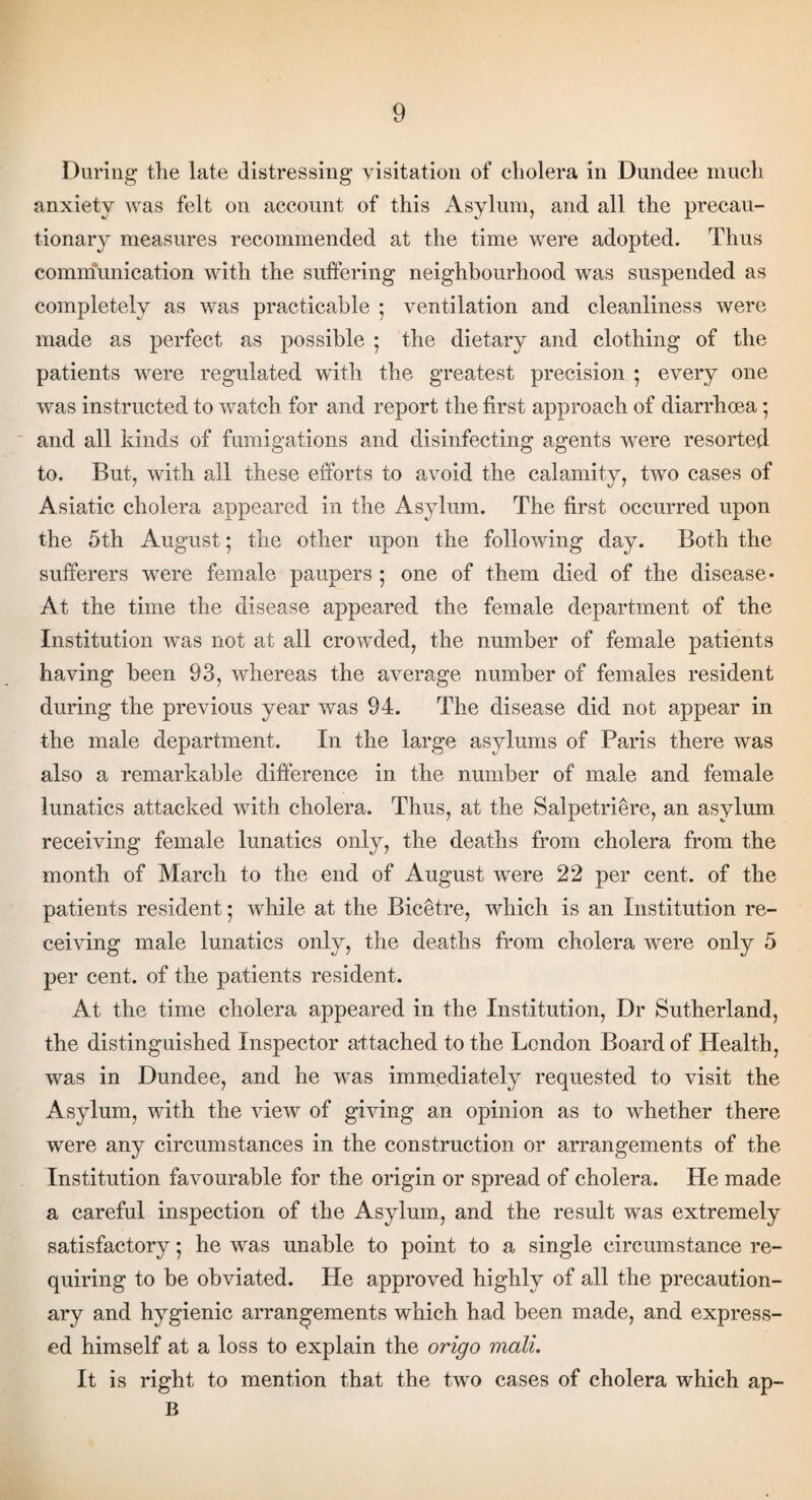 During tlie late distressing visitation of cholera in Dundee much anxiety was felt on account of this Asylum, and all the precau¬ tionary measures recommended at the time were adopted. Thus communication with the suffering neighbourhood was suspended as completely as was practicable ; ventilation and cleanliness were made as perfect as possible ; the dietary and clothing of the patients were regulated with the greatest precision ; every one was instructed to watch for and report the first approach of diarrhoea * and all kinds of fumigations and disinfecting agents were resorted to. But, with all these efforts to avoid the calamity, two cases of Asiatic cholera appeared in the Asylum. The first occurred upon the 5th August; the other upon the following day. Both the sufferers were female paupers ; one of them died of the disease* At the time the disease appeared the female department of the Institution was not at all crowded, the number of female patients having been 93, whereas the average number of females resident during the previous year was 94. The disease did not appear in the male department. In the large asylums of Paris there was also a remarkable difference in the number of male and female lunatics attacked with cholera. Thus, at the Salpetrihre, an asylum receiving female lunatics only, the deaths from cholera from the month of March to the end of August were 22 per cent, of the patients resident 5 while at the Bicetre, which is an Institution re¬ ceiving male lunatics only, the deaths from cholera were only 5 per cent, of the patients resident. At the time cholera appeared in the Institution, Dr Sutherland, the distinguished Inspector attached to the London Board of Health, was in Dundee, and he was immediately requested to visit the Asylum, with the view of giving an opinion as to whether there were any circumstances in the construction or arrangements of the Institution favourable for the origin or spread of cholera. He made a careful inspection of the Asylum, and the result was extremely satisfactory; he was unable to point to a single circumstance re¬ quiring to be obviated. He approved highly of all the precaution¬ ary and hygienic arrangements which had been made, and express¬ ed himself at a loss to explain the origo mail. It is right to mention that the two cases of cholera which ap¬ is