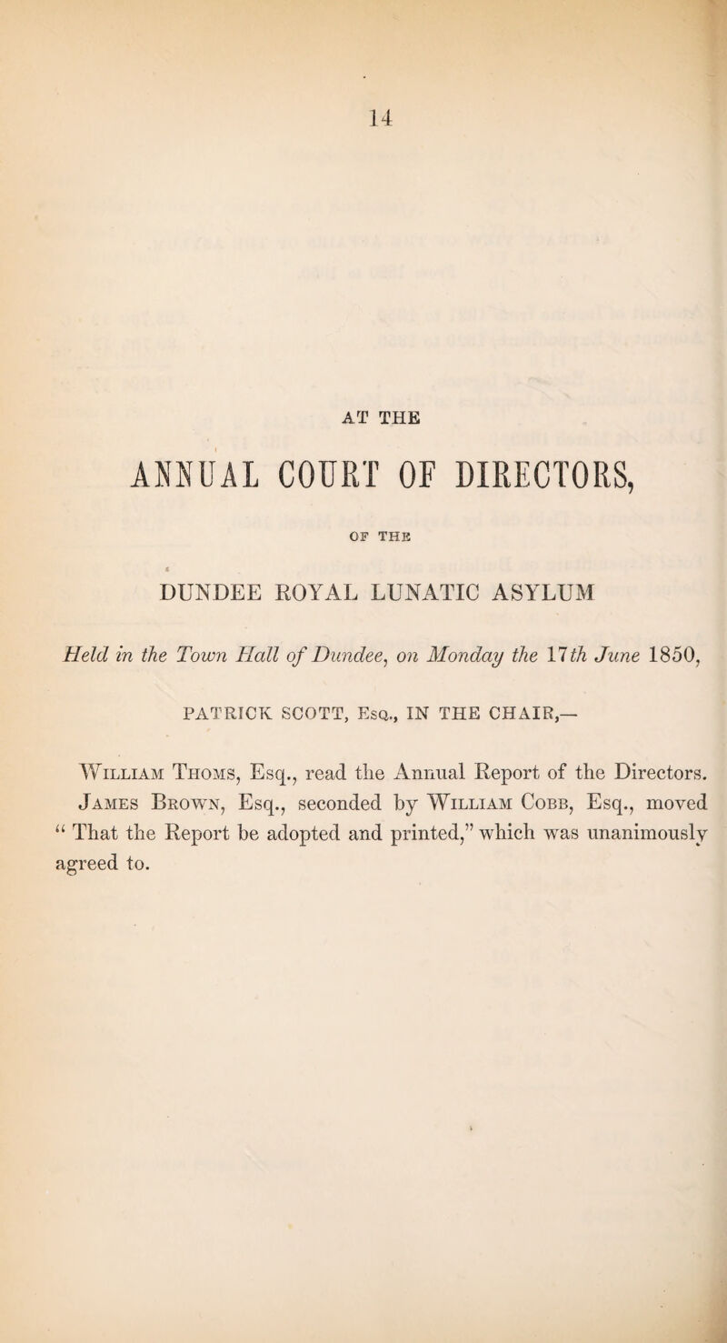 AT THE ANNUAL COURT OF DIRECTORS, OF THE « DUNDEE ROYAL LUNATIC ASYLUM Held in the Town Hall of Dundee, on Monday the 11th June 1850, PATRICK SCOTT, Esq., IN THE CHAIR,— William Thoms, Esq., read the Annual Report of the Directors. James Brown, Esq., seconded by William Cobb, Esq., moved “ That the Report be adopted and printed,” which was unanimously agreed to.