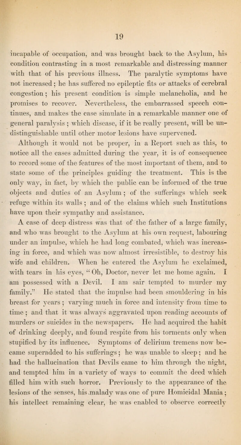 incapable of occupation, and was brought back to the Asylum, his condition contrasting in a most remarkable and distressing manner with that of his previous illness. The paralytic symptoms have not increased • he has suffered no epileptic fits or attacks of cerebral congestion ; his present condition is simple melancholia, and he promises to recover. Nevertheless, the embarrassed speech con¬ tinues, and makes the case simulate in a remarkable manner one of general paralysis 5 which disease, if it be really present, will be un- distinguishable until other motor lesions have supervened. Although it would not be proper, in a Report such as this, to notice all the cases admitted during the year, it is of consequence to record some of the features of the most important of them, and to state some of the principles guiding the treatment. This is the only way, in fact, by which the public can be informed of the true objects and duties of an Asylum • of the sufferings which seek refuge within its walls • and of the claims which such Institutions have upon their sympathy and assistance. A case of deep distress was that of the father of a large family, and who was brought to the Asylum at his own request, labouring under an impulse, which he had long combated, which was increas¬ ing in force, and which was now almost irresistible, to destroy his wife and children. When he entered the Asylum he exclaimed, with tears in his eyes, “ Oh, Doctor, never let me home again. I am possessed with a Devil. I am sair tempted to murder my familv.” He stated that the impulse had been smouldering in his breast for years ; varying much in force and intensity from time to time ; and that it was always aggravated upon reading accounts of murders or suicides in the newspapers. He had acquired the habit of drinking deeply, and found respite from his torments only when stupified by its influence. Symptoms of delirium tremens now be¬ came superadded to his sufferings; he was unable to sleep; and he had the hallucination that Devils came to him through the night, and tempted him in a variety of ways to commit the deed which filled him with such horror. Previously to the appearance of the lesions of the senses, his -malady was one of pure Homicidal Mania* his intellect remaining clear, he was enabled to observe correctly