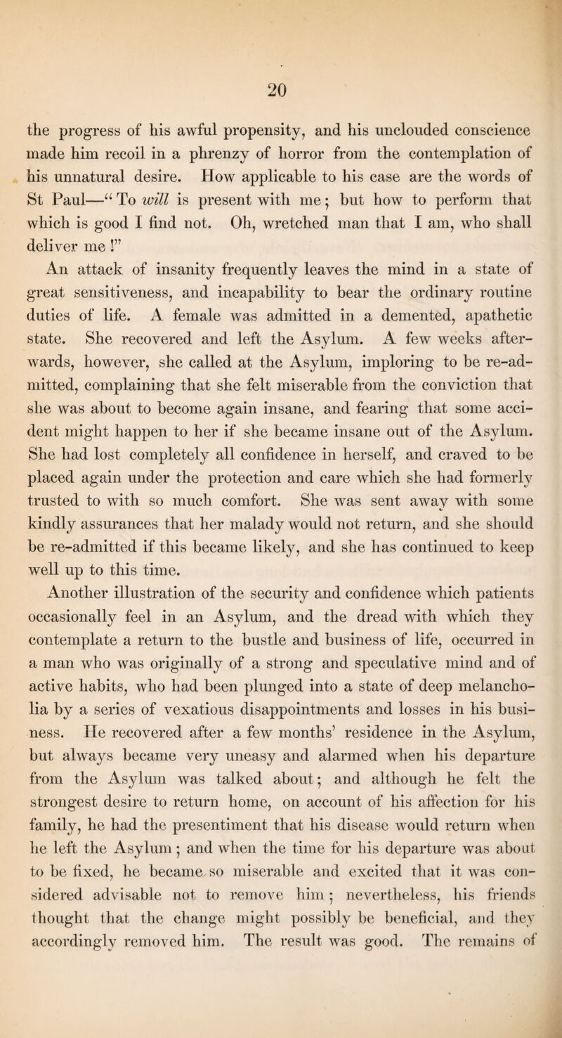 the progress of his awful propensity, and his unclouded conscience made him recoil in a phrenzy of horror from the contemplation of his unnatural desire. How applicable to his case are the words of St Paul—u To will is present with me; but how to perform that which is good I find not. Oh, wretched man that I am, who shall deliver me!” An attack of insanity frequently leaves the mind in a state of great sensitiveness, and incapability to bear the ordinary routine duties of life. A female was admitted in a demented, apathetic state. She recovered and left the Asylum. A few weeks after¬ wards, however, she called at the Asylum, imploring to be re-ad¬ mitted, complaining that she felt miserable from the conviction that she was about to become again insane, and fearing that some acci¬ dent might happen to her if she became insane out of the Asylum. She had lost completely all confidence in herself, and craved to be placed again under the protection and care which she had formerly trusted to with so much comfort. She was sent away with some kindly assurances that her malady would not return, and she should be re-admitted if this became likely, and she has continued to keep well up to this time. Another illustration of the security and confidence which patients occasionally feel in an Asylum, and the dread with which they contemplate a return to the bustle and business of life, occurred in a man who was originally of a strong and speculative mind and of active habits, who had been plunged into a state of deep melancho¬ lia by a series of vexatious disappointments and losses in his busi¬ ness. He recovered after a few months’ residence in the Asylum, but always became very uneasy and alarmed when his departure from the Asylum was talked about; and although he felt the strongest desire to return home, on account of his affection for his family, he had the presentiment that his disease would return when he left the Asylum *, and when the time for his departure was about to be fixed, lie became so miserable and excited that it was con¬ sidered advisable not to remove him ; nevertheless, his friends thought that the change might possibly be beneficial, and they accordingly removed him. The result was good. The remains of