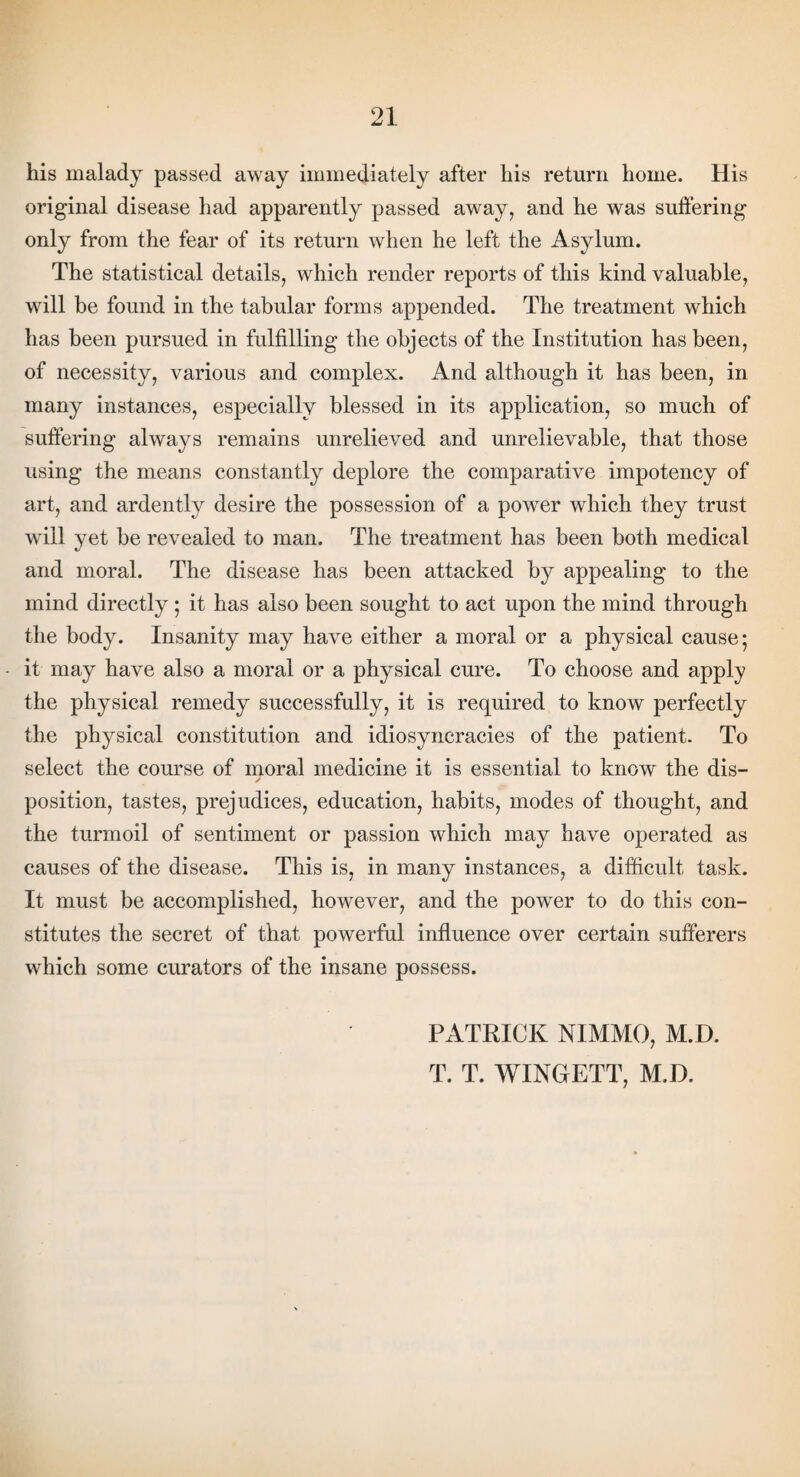his malady passed away immediately after his return home. His original disease had apparently passed away, and he was suffering only from the fear of its return when he left the Asylum. The statistical details, which render reports of this kind valuable, will be found in the tabular forms appended. The treatment which has been pursued in fulfilling the objects of the Institution has been, of necessity, various and complex. And although it has been, in many instances, especially blessed in its application, so much of suffering always remains unrelieved and unrelievable, that those using the means constantly deplore the comparative impotency of art, and ardently desire the possession of a power which they trust will yet be revealed to man. The treatment has been both medical and moral. The disease has been attacked by appealing to the mind directly; it has also been sought to act upon the mind through the body. Insanity may have either a moral or a physical cause; it may have also a moral or a physical cure. To choose and apply the physical remedy successfully, it is required to know perfectly the physical constitution and idiosyncracies of the patient. To select the course of moral medicine it is essential to know' the dis- j position, tastes, prejudices, education, habits, modes of thought, and the turmoil of sentiment or passion which may have operated as causes of the disease. This is, in many instances, a difficult task. It must be accomplished, however, and the power to do this con¬ stitutes the secret of that powerful influence over certain sufferers which some curators of the insane possess. PATRICK NIMMO, M.D. T. T. WINGETT, M.D.