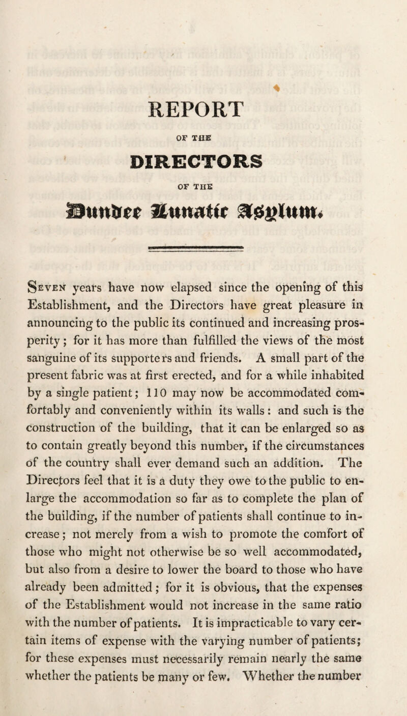 4 REPORT OF THE DIRECTORS OF THE I9ttn%r(f Hun^tir Seven years have now elapsed since the opening of this Establishment, and the Directors have great pleasure in announcing to the public its continued and increasing pros¬ perity ; for it has more than fulfilled the views of the most sanguine of its supporters and friends. A small part of the present fabric was at first erected, and for a while inhabited by a single patient; 110 may now be accommodated com¬ fortably and conveniently within its walls : and such is the construction of the building, that it can be enlarged so as to contain greatly beyond this number, if the circumstances of the country shall ever demand such an addition. The Directors feel that it is a duty they owe to the public to en¬ large the accommodation so far as to complete the plan of the building, if the number of patients shall continue to in¬ crease ; not merely from a wish to promote the comfort of those who might not otherwise be so well accommodated, but also from a desire to lower the board to those who have already been admitted ; for it is obvious, that the expenses of the Establishment would not increase in the same ratio with the number of patients. It is impracticable to vary cer¬ tain items of expense with the varying number of patients; for these expenses must necessarily remain nearly the same whether the patients be many or few. Whether the number