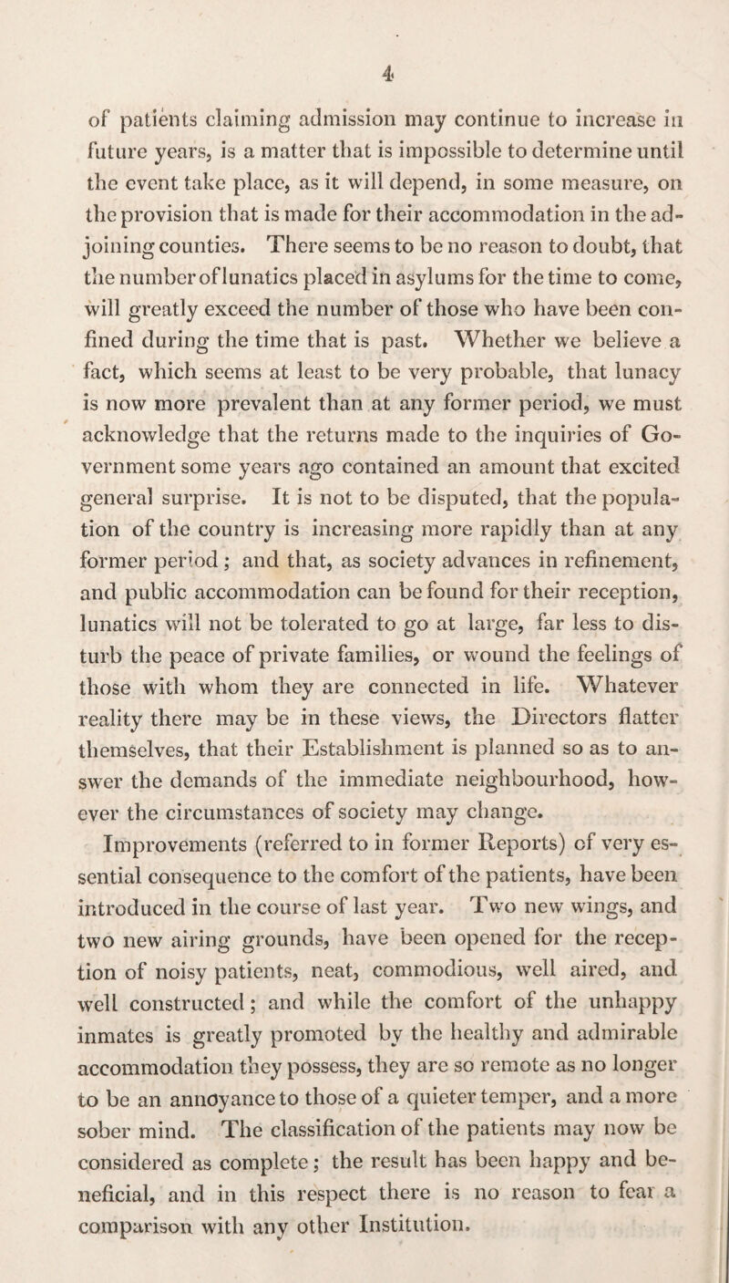 of patients claiming admission may continue to increase in future years, is a matter that is impossible to determine until the event take place, as it will depend, in some measure, on the provision that is made for their accommodation in the ad¬ joining counties. There seems to be no reason to doubt, that the number of lunatics placed in asylums for the time to come, will greatly exceed the number of those who have been con¬ fined during the time that is past. Whether we believe a fact, which seems at least to be very probable, that lunacy is now more prevalent than at any former period, we must acknowledge that the returns made to the inquiries of Go¬ vernment some years ago contained an amount that excited general surprise. It is not to be disputed, that the popula¬ tion of the country is increasing more rapidly than at any former period ; and that, as society advances in refinement, and public accommodation can be found for their reception, lunatics will not be tolerated to go at large, far less to dis¬ turb the peace of private families, or wound the feelings of those with whom they are connected in life. Whatever reality there may be in these views, the Directors flatter themselves, that their Establishment is planned so as to an¬ swer the demands of the immediate neighbourhood, how¬ ever the circumstances of society may change. Improvements (referred to in former Reports) of very es¬ sential consequence to the comfort of the patients, have been introduced in the course of last year. Two new wings, and two new airing grounds, have been opened for the recep¬ tion of noisy patients, neat, commodious, well aired, and well constructed; and while the comfort of the unhappy inmates is greatly promoted by the healthy and admirable accommodation they possess, they are so remote as no longer to be an annoyance to those of a quieter temper, and a more sober mind. The classification of the patients may now be considered as complete; the result has been happy and be¬ neficial, and in this respect there is no reason to fear a comparison with any other Institution.