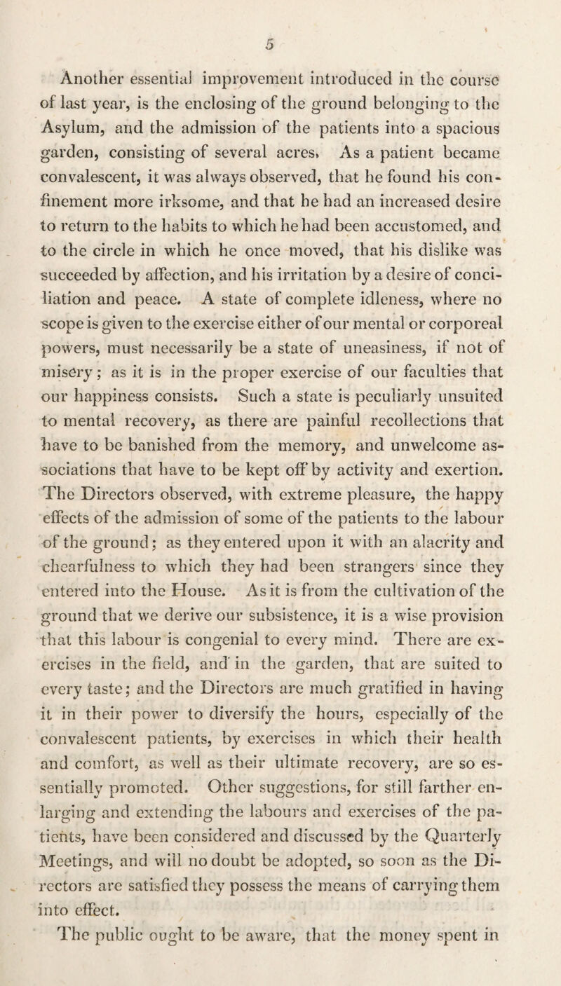 i Another essential improvement introduced in the course of last year, is the enclosing of the ground belonging to the Asylum, and the admission of the patients into a spacious garden, consisting of several acres, As a patient became convalescent, it was always observed, that he found his con¬ finement more irksome, and that he had an increased desire to return to the habits to which he had been accustomed, and to the circle in w'hich he once moved, that his dislike was succeeded by affection, and his irritation by a desire of conci¬ liation and peace. A state of complete idleness, where no scope is given to the exercise either of our mental or corporeal powers, must necessarily be a state of uneasiness, if not of misery; as it is in the proper exercise of our faculties that our happiness consists. Such a state is peculiarly unsuited to mental recovery, as there are painful recollections that have to be banished from the memory, and unwelcome as¬ sociations that have to be kept off by activity and exertion. The Directors observed, with extreme pleasure, the happy effects of the admission of some of the patients to the labour of the ground; as they entered upon it with an alacrity and chearfulness to which they had been strangers since they entered into the House. As it is from the cultivation of the ground that we derive our subsistence, it is a wise provision that this labour is congenial to every mind. There are ex¬ ercises in the field, and in the garden, that are suited to every taste; and the Directors are much gratified in having it in their power to diversify the hours, especially of the convalescent patients, by exercises in which their health and comfort, as well as their ultimate recovery, are so es¬ sentially promoted. Other suggestions, for still farther en¬ larging and extending the labours and exercises of the pa¬ tients, have been considered and discussed by the Quarterly Meetings, and will no doubt be adopted, so soon as the Di¬ rectors are satisfied they possess the means of carrying them into effect. The public ouglit to be aware, that the money spent in