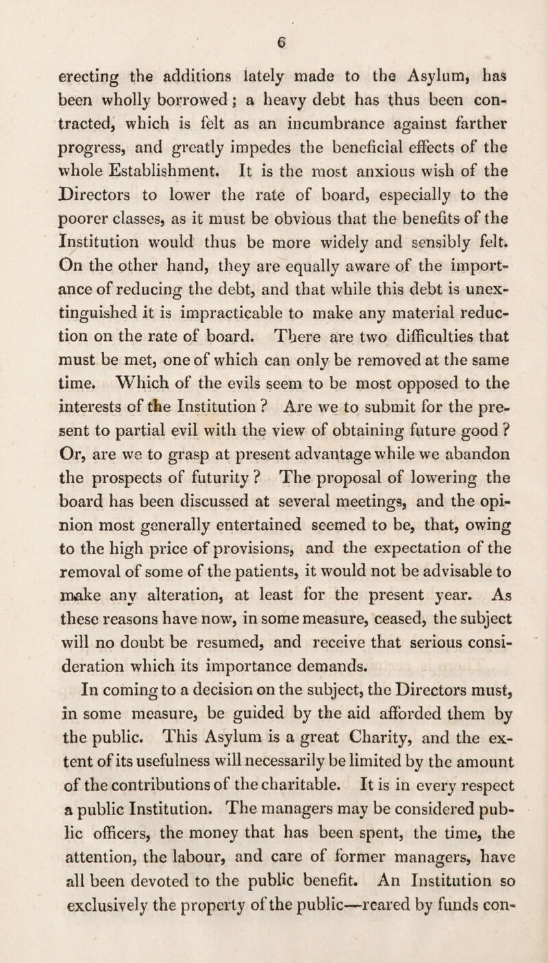 erecting the additions lately made to the Asylum, has been wholly borrowed; a heavy debt has thus been con¬ tracted, which is felt as an incumbrance against farther progress, and greatly impedes the beneficial effects of the whole Establishment. It is the most anxious wish of the Directors to lower the rate of board, especially to the poorer classes, as it must be obvious that the benefits of the Institution would thus be more widely and sensibly felt. On the other hand, they are equally aware of the import¬ ance of reducing the debt, and that while this debt is unex¬ tinguished it is impracticable to make any material reduc¬ tion on the rate of board. There are two difficulties that must be met, one of which can only be removed at the same time. Which of the evils seem to be most opposed to the interests of the Institution ? Are we to submit for the pre¬ sent to partial evil with the view of obtaining future good ? Or, are we to grasp at present advantage while we abandon the prospects of futurity ? The proposal of lowering the board has been discussed at several meetings, and the opi¬ nion most generally entertained seemed to be, that, owing to the high price of provisions, and the expectation of the removal of some of the patients, it would not be advisable to make any alteration, at least for the present year. As these reasons have novr, in some measure, ceased, the subject will no doubt be resumed, and receive that serious consi¬ deration which its importance demands. In coming to a decision on the subject, the Directors must, in some measure, be guided by the aid afforded them by the public. This Asylum is a great Charity, and the ex¬ tent of its usefulness wdll necessarily be limited by the amount of the contributions of the charitable. It is in every respect a public Institution. The managers may be considered pub¬ lic officers, the money that has been spent, the time, the attention, the labour, and care of former managers, have all been devoted to the public benefit. An Institution so exclusively the property of the public—reared by funds con-