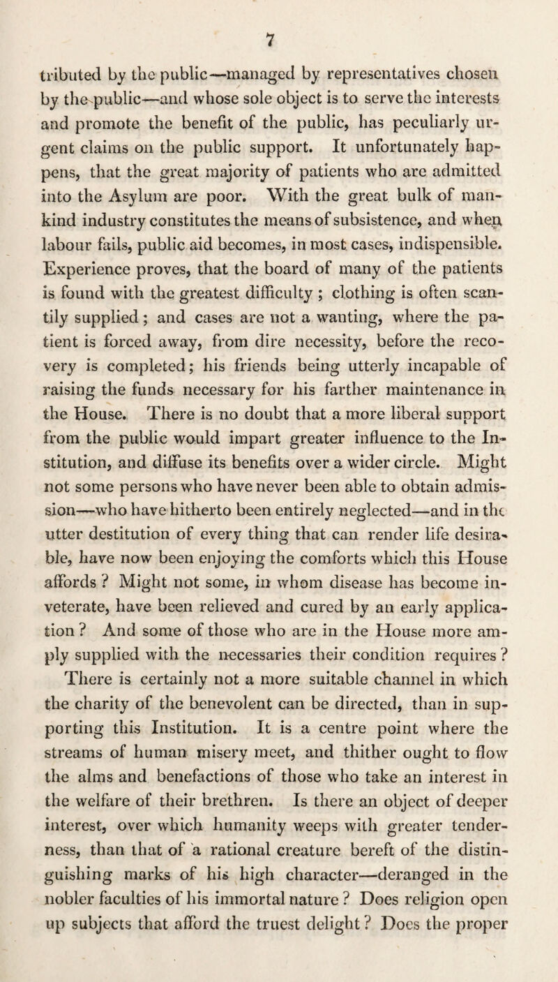 tributed by the public—managed by representatives chosen by the public—and whose sole object is to serve the interests and promote the benefit of the public, has peculiarly ur¬ gent claims on the public support. It unfortunately hap¬ pens, that the great majority of patients who are admitted into the Asylum are poor. With the great bulk of man¬ kind industry constitutes the means of subsistence, and when labour fails, public aid becomes, in most cases, indispensible. Experience proves, that the board of many of the patients is found with the greatest difficulty ; clothing is often scan¬ tily supplied; and cases are not a wanting, where the pa¬ tient is forced away, from dire necessity, before the reco¬ very is completed; his friends being utterly incapable of raising the funds necessary for his farther maintenance in the House. There is no doubt that a more liberal support from the public would impart greater influence to the In¬ stitution, and diffuse its benefits over a wider circle. Might not some persons who have never been able to obtain admis¬ sion—who have hitherto been entirely neglected—and in tht utter destitution of every thing that can render life desira¬ ble, have now been enjoying the comforts which this House affords ? Might not some, in whom disease has become in¬ veterate, have been relieved and cured by an early applica¬ tion ? And some of those who are in the House more am¬ ply supplied with the necessaries their condition requires ? There is certainly not a more suitable channel in which the charity of the benevolent can be directed, than in sup¬ porting this Institution. It is a centre point where the streams of human misery meet, and thither ought to flow the alms and benefactions of those who take an interest in the welfare of their brethren. Is there an object of deeper interest, over which humanity weeps with greater tender¬ ness, than that of a rational creature bereft of the distin¬ guishing marks of his high character—deranged in the nobler faculties of his immortal nature ? Does religion open up subjects that afford the truest delight ? Does the proper