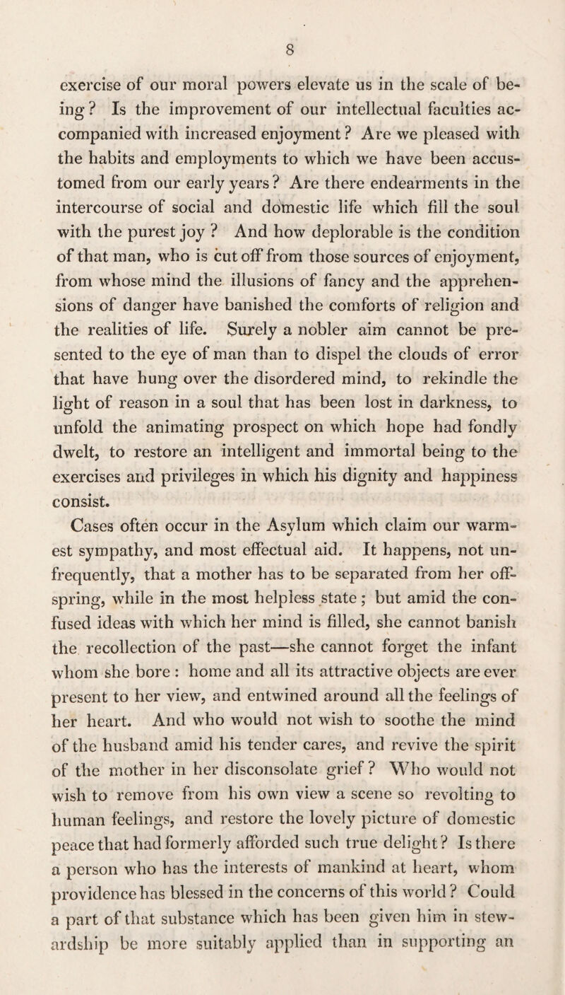 exercise of our moral powers elevate us in the scale of be¬ ing ? Is the improvement of our intellectual faculties ac¬ companied with increased enjoyment ? Are we pleased with the habits and employments to which we have been accus¬ tomed from our early years? Are there endearments in the intercourse of social and domestic life which fill the soul with the purest joy ? And how deplorable is the condition of that man, who is cutoff from those sources of enjoyment, from whose mind the illusions of fancy and the apprehen¬ sions of danger have banished the comforts of religion and the realities of life. Surely a nobler aim cannot be pre¬ sented to the eye of man than to dispel the clouds of error that have hung over the disordered mind, to rekindle the liffht of reason in a soul that has been lost in darkness, to unfold the animating prospect on which hope had fondly dwelt, to restore an intelligent and immortal being to the exercises and privileges in which his dignity and happiness consist. Cases often occur in the Asylum which claim our warm¬ est sympathy, and most effectual aid. It happens, not un- frequently, that a mother has to be separated from her off¬ spring, while in the most helpless state; but amid the con¬ fused ideas with which her mind is filled, she cannot banish the recollection of the past—she cannot forget the infant whom she bore : home and all its attractive objects are ever present to her view, and entwined around all the feelings of her heart. And who would not wish to soothe the mind of the husband amid his tender cares, and revive the spirit of the mother in her disconsolate grief ? Who would not wish to remove from his own view a scene so revolting to human feelings, and restore the lovely picture of domestic peace that had formerly afforded such true delight ? Is there a person who has the interests of mankind at heart, whom providence has blessed in the concerns of this world ? Could a part of that substance which has been given him in stew¬ ardship be more suitably applied than in supporting an