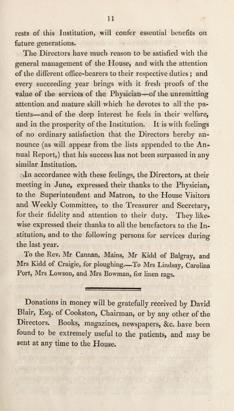 rests of this Institution, will confer essential benefits on future generations. The Directors have much reason to be satisfied with the general management of the House, and with the attention of the different office-bearers to their respective duties; and every succeeding year brings v/ith it fresh proofs of the value of the services of the Physician—of the unremitting attention and mature skill which he devotes to all the pa¬ tients—and of the deep interest he feels in their welfare, and in the prosperity of the Institution. It is with feelings of no ordinary satisfaction that the Directors hereby an¬ nounce (as will appear from the lists appended to the An¬ nual Report,) that his success has not been surpassed in any similar Institution. r Jn accordance with these feelings, the Directors, at their meeting in June, expressed their thanks to the Physician, to the Superintendent and Matron, to the House Visitors and Weekly Committee, to the Treasurer and Secretary, for their fidelity and attention to their duty. They like¬ wise expressed their thanks to all the benefactors to the In¬ stitution, and to the following persons for services during the last year. To the Rev. Mr Cannan, Mains, Mr Kidd of Balgray, and Mrs Kidd of Craigie, for ploughing—To Mrs Lindsay, Carolina Port, Mrs Lowson, and Mrs Bowman, for linen rags. Donations in money will be gratefully received by David Blair, Esq. of Cookston, Chairman, or by any other of the Directors. Books, magazines, newspapers, &c. have been found to be extremely useful to the patients, and may be Bent at any time to the House.