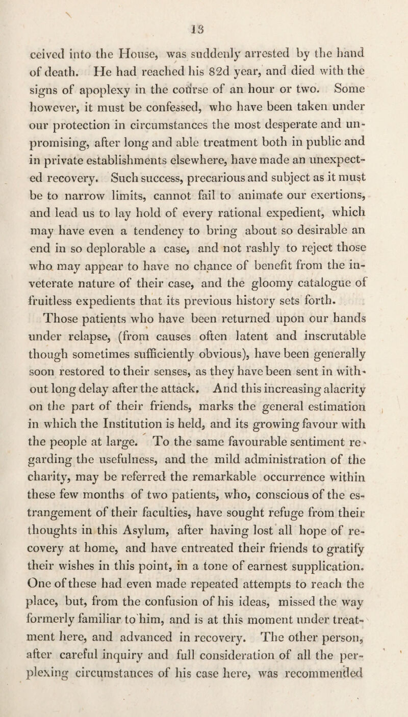 ceivecl into the House, was suddenly arrested by the band of death. He had reached his 82d year, and died with the signs of apoplexy in the course of an hour or two. Some however, it must be confessed, who have been taken under our protection in circumstances the most desperate and un¬ promising, after long and able treatment both in public and in private establishments elsewhere, have made an unexpect¬ ed recovery. Such success, precarious and subject as it must be to narrow limits, cannot fail to animate our exertions, and lead us to lay hold of every rational expedient, which may have even a tendency to bring about so desirable an. end in so deplorable a case, and not rashly to reject those who may appear to have no chance of benefit from the in¬ veterate nature of their case, and the gloomy catalogue of fruitless expedients that its previous history sets forth. Those patients who have been returned upon our hands under relapse, (from causes often latent and inscrutable though sometimes sufficiently obvious), have been generally soon restored to their senses, as they have been sent in with^ out long delay after the attack. And this increasing alacrity on tlie part of their friends, marks the general estimation in which the Institution is held, and its growing favour with the people at large. To the same favourable sentiment re* garding the usefulness, and the mild administration of the charity, may be referred the remarkable occurrence within these few months of two patients, who, conscious of the es¬ trangement of their faculties, have sought refuge from their thoughts in this Asylum, after having lost all hope of re¬ covery at home, and have entreated their friends to gratify their wishes in this point, in a tone of earnest supplication. One of these had even made repeated attempts to reach the place, but, from the confusion of his ideas, missed the way formerly familiar to him, and is at this moment under treat¬ ment here, and advanced in recovery. The other person, after careful inquiry and full consideration of all the per¬ plexing circumstances of his case here, was recommended