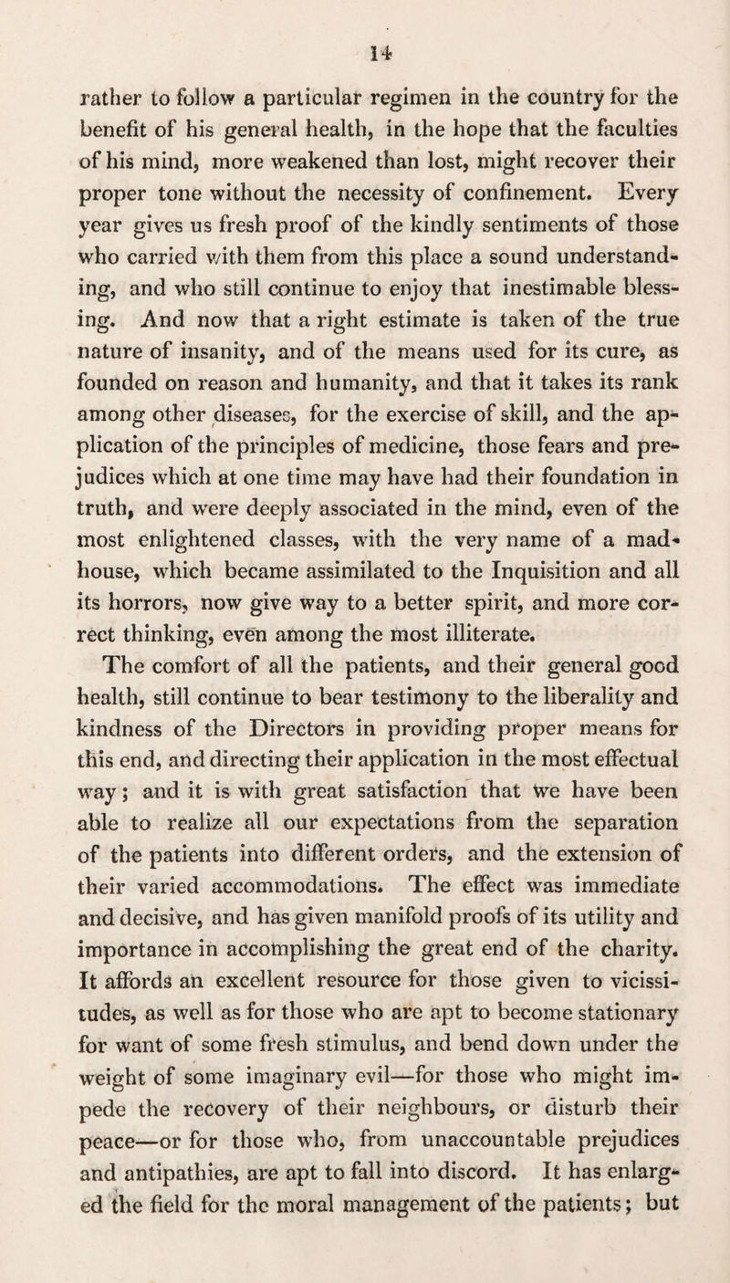 rather to follow a particular regimen in the country for the benefit of his general healthy in the hope that the faculties of his mind, more weakened than lost, might recover their proper tone without the necessity of confinement. Every year gives us fresh proof of the kindly sentiments of those who carried v/ith them from this place a sound understand¬ ing, and who still continue to enjoy that inestimable bless¬ ing. And now that a right estimate is taken of the true nature of insanity, and of the means used for its cure, as founded on reason and humanity, and that it takes its rank among other diseases, for the exercise of skill, and the ap¬ plication of the principles of medicine, those fears and pre¬ judices which at one time may have had their foundation in truth, and were deeply associated in the mind, even of the most enlightened classes, with the very name of a mad¬ house, which became assimilated to the Inquisition and all its horrors, now give way to a better spirit, and more cor¬ rect thinking, even among the most illiterate. The comfort of all the patients, and their general good health, still continue to bear testimony to the liberality and kindness of the Directors in providing proper means for this end, and directing their application in the most effectual way; and it is with great satisfaction that We have been able to realize all our expectations from the separation of the patients into different orders, and the extension of their varied accommodations. The effect was immediate and decisive, and has given manifold proofs of its utility and importance in accomplishing the great end of the charity. It affords an excellent resource for those given to vicissi¬ tudes, as well as for those who are apt to become stationary for want of some fresh stimulus, and bend down under the weight of some imaginary evil—for those who might im¬ pede the recovery of their neighbours, or disturb their peace—or for those who, from unaccountable prejudices and antipathies, are apt to fall into discord. It has enlarge ed the field for the moral management of the patients; but