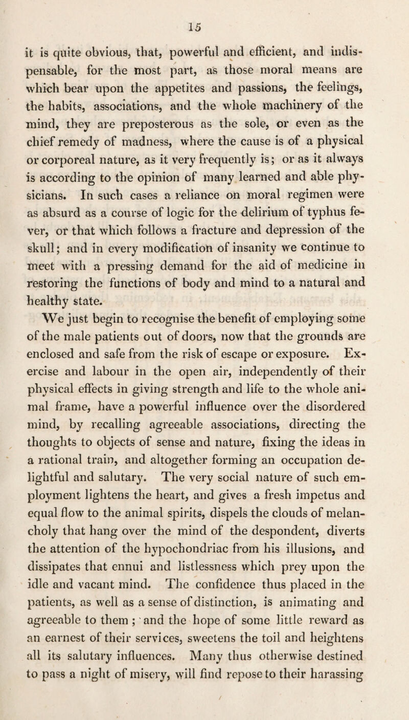 it is quite obvious, that, powerful and efficient, and indis¬ pensable, for the most part, as those moral means are which bear upon the appetites and passions, the feelings, the habits, associations, and the whole machinery of the mind, they are preposterous as the sole, or even as the chief remedy of madness, where the cause is of a physical or corporeal nature, as it very frequently is; or as it always is according to the opinion of many learned and able phy¬ sicians. In such cases a reliance on moral regimen were as absurd as a course of logic for the delirium of typhus fe¬ ver, or that which follows a fracture and depression of the skull; and in every modification of insanity we continue to meet with a pressing demand for the aid of medicine in restoring the functions of body and mind to a natural and healthy state. We just begin to recognise the benefit of employing some of the male patients out of doors, now that the grounds are enclosed and safe from the risk of escape or exposure. Ex¬ ercise and labour in the open air, independently of their physical effects in giving strength and life to the whole ani¬ mal frame, have a powerful influence over the disordered mind, by recalling agreeable associations, directing the thoughts to objects of sense and nature, fixing the ideas in a rational train, and altogether forming an occupation de¬ lightful and salutary. The very social nature of such em¬ ployment lightens the heart, and gives a fresh impetus and equal flow to the animal spirits, dispels the clouds of melan¬ choly that hang over the mind of the despondent, diverts the attention of the hypochondriac from his illusions, and dissipates that ennui and listlessness which prey upon the idle and vacant mind. The confidence thus placed in the patients, as well as a sense of distinction, is animating and agreeable to them ;' and the hope of some little reward as an earnest of their services, sweetens the toil and heightens all its salutary influences. Many thus otherwise destined to pass a night of misery, will find repose to their harassing /