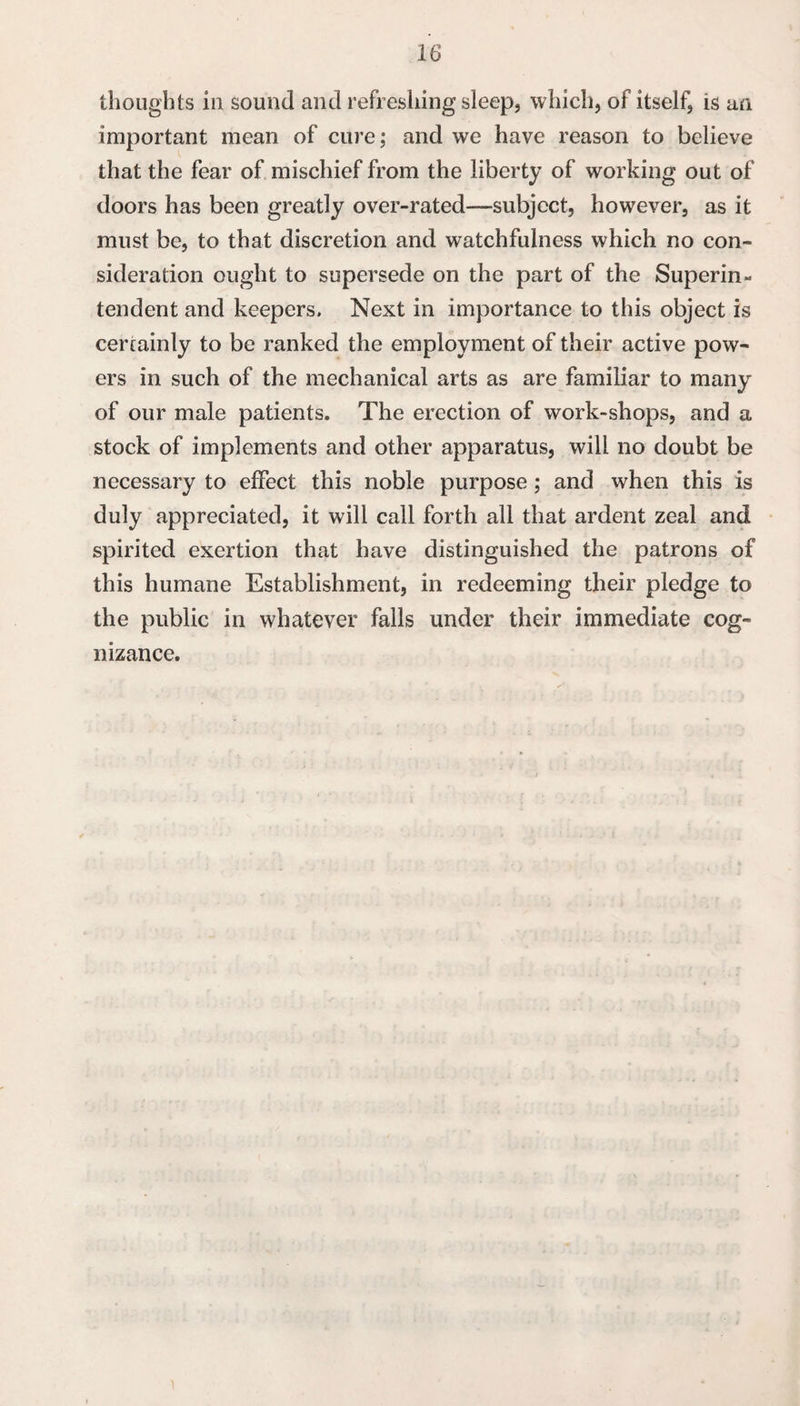 thoughts ill sound and refreshing sleep, which, of itself, is an important mean of cure; and we have reason to believe that the fear of mischief from the liberty of working out of doors has been greatly over-rated—subject, however, as it must be, to that discretion and watchfulness which no con¬ sideration ought to supersede on the part of the Superin¬ tendent and keepers. Next in importance to this object is cercainly to be ranked the employment of their active pow¬ ers in such of the mechanical arts as are familiar to many of our male patients. The erection of work-shops, and a stock of implements and other apparatus, will no doubt be necessary to effect this noble purpose; and when this is duly appreciated, it will call forth all that ardent zeal and spirited exertion that have distinguished the patrons of this humane Establishment, in redeeming their pledge to the public in whatever falls under their immediate cog¬ nizance.