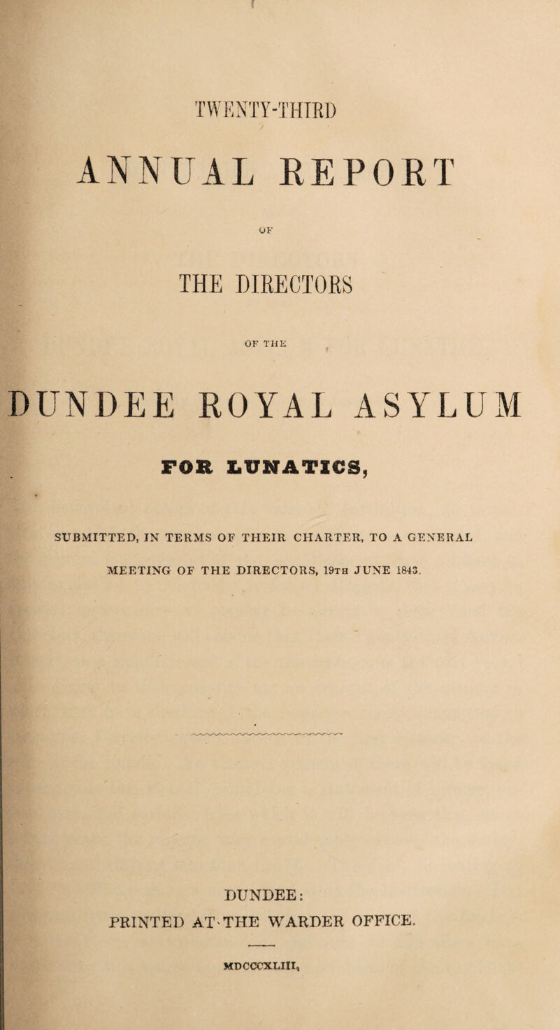 f TWENTY-THIRD ANNUAL REPORT THE DIRECTORS OF THE f DUNDEE ROYAL ASYLUM FOR LUNATICS, SUBMITTED, IN TERMS OF THEIR CHARTER, TO A GENERAL MEETING OF THE DIRECTORS, 19th JUNE 1843, DUNDEE: PRINTED AT-THE WARDER OFFICE. MDCCCXLIII,