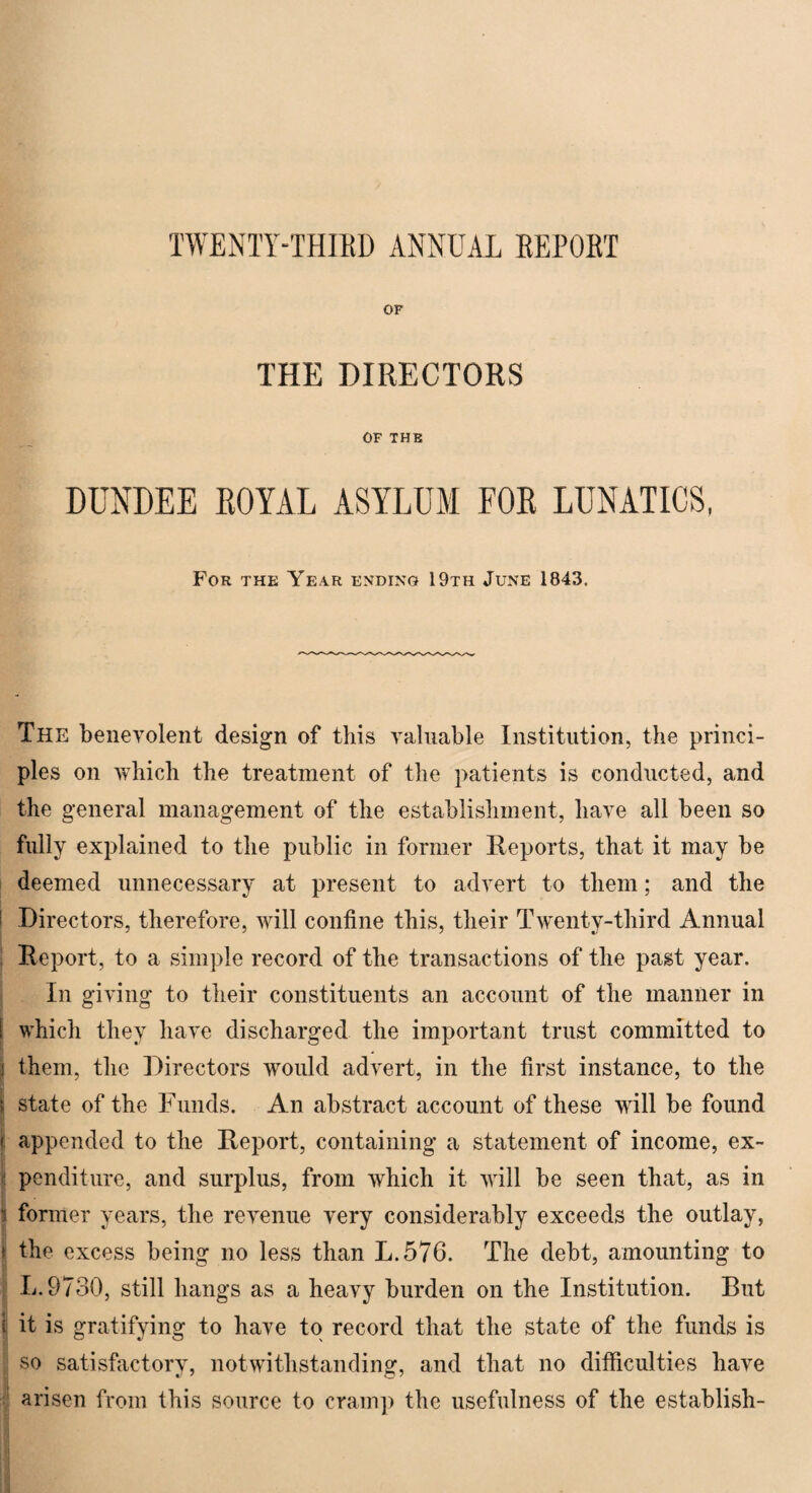 TWENTY-THIRD ANNUAL REPOBT OF THE DIRECTORS OF THE DUNDEE ROYAL ASYLUM FOR LUNATICS, For the Year ending 19th June 1843. The benevolent design of this valuable Institution, the princi¬ ples on which the treatment of the patients is conducted, and the general management of the establishment, have all been so fully explained to the public in former Reports, that it may be deemed unnecessary at present to advert to them; and the Directors, therefore, will confine this, their Twenty-third Annual Report, to a simple record of the transactions of the past year. In giving to their constituents an account of the manner in which they have discharged the important trust committed to j them, the Directors would ad\'ert, in the first instance, to the i state of the Funds. An abstract account of these will be found f appended to the Report, containing a statement of income, ex¬ penditure, and surplus, from which it will be seen that, as in i former years, the revenue very considerably exceeds the outlay, > the excess being no less than L.576. The debt, amounting to L.9730, still hangs as a heavy burden on the Institution. But i it is gratifying to have to record that the state of the funds is so satisfactory, notwithstanding, and that no difficulties have arisen from this source to cramp the usefulness of the establish-