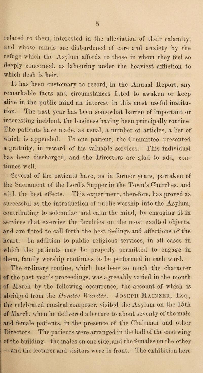 o related to them, interested in the alleviation of their calamity, and whose minds are disburdened of care and anxiety by the refuge which the Asylum affords to those in whom they feel so deeply concerned, as labouring under the heaviest affliction to which flesh is heir. It has been customary to record, in the Annual Report, any remarkable facts and circumstances fitted to awaken or keep alive in the public mind an interest in this most useful institu¬ tion. The past year has been somewhat barren of important or interesting incident, the business having been principally routine. The patients have made, as usual, a number of articles, a list of which is appended. To one patient, the Committee presented a gratuity, in reward of his valuable services. This individual has been discharged, and the Directors are glad to add, con¬ tinues well. Several of the patients have, as in former years, partaken of the Sacrament of the Lord’s Supper in the Town’s Churches, and with the best effects. This experiment, therefore, has proved as successful as the introduction of public worship into the Asylum, contributing to solemnize and calm the mind, by engaging it in services that exercise the faculties on the most exalted objects, and are fitted to call forth the best feelings and affections of the heart. In addition to public religious services, in all cases in which the patients may be properly permitted to engage in them, family worship continues to be performed in each ward. The ordinary routine, which has been so much the character i of the past year’s proceedings, was agreeably varied in the month of March by the following occurrence, the account of which is : abridged from the Dundee Warder. Joseph Mainzer, Esq., i the celebrated musical composer, visited the Asylum on the 15th of March, when he delivered a lecture to about seventy of the male I and female patients, in the presence of the Chairman and other Directors. The patients were arranged in the hall of the east wing of the building—the males on one side, and the females on the other i —and the lecturer and visitors were in front. The exhibition here