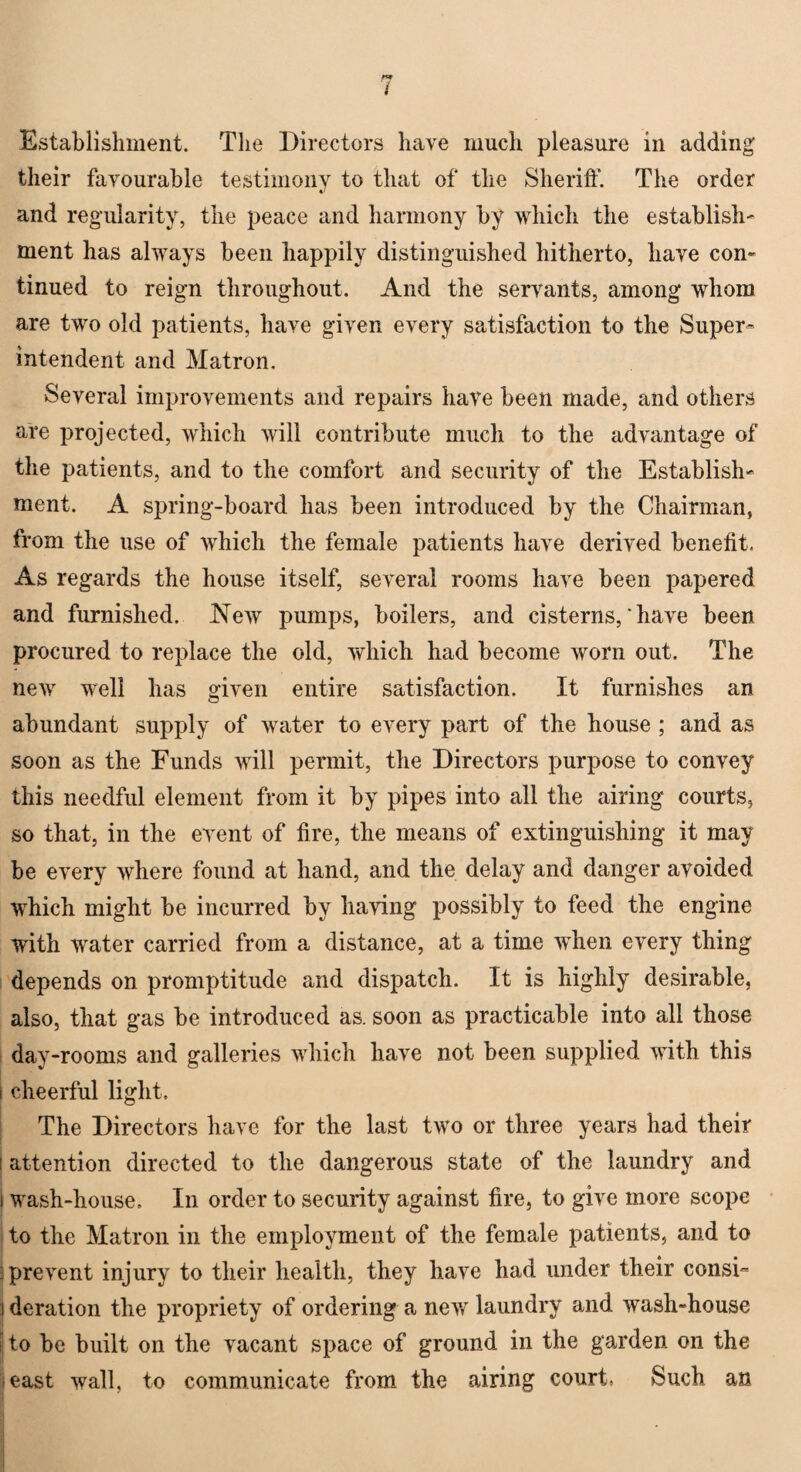 Establishment. Tlie Directors have much pleasure in adding their favourable testimony to that of the Sheriff. The order and regularity, the peace and harmony by which the establish' ment has always been happily distinguished hitherto, have con¬ tinued to reign throughout. And the servants, among whom are two old patients, have given every satisfaction to the Super¬ intendent and Matron. Several improvements and repairs have been made, and others are projected, which will contribute much to the advantage of the patients, and to the comfort and security of the Establish- ment. A spring-board has been introduced by the Chairman, from the use of which the female patients have derived benefit. As regards the house itself, several rooms have been papered and furnished. New pumps, boilers, and cisterns, * have been procured to replace the old, which had become worn out. The new well has given entire satisfaction. It furnishes an abundant supply of water to every part of the house ; and as soon as the Funds will permit, the Directors purpose to convey this needful element from it by pipes into all the airing courts, so that, in the event of fire, the means of extinguishing it may be every where found at hand, and the delay and danger avoided which might be incurred by having possibly to feed the engine with water carried from a distance, at a time when every thing depends on promptitude and dispatch. It is highly desirable, also, that gas be introduced as. soon as practicable into all those day-rooms and galleries which have not been supplied with this i cheerful light. The Directors have for the last two or three years had their ; attention directed to the dangerous state of the laundry and t wash-house. In order to security against fire, to give more scope to the Matron in the employment of the female patients, and to prevent injury to their health, they have had under their consi- :! deration the propriety of ordering a new laundry and rrash-house ij to be built on the vacant space of ground in the garden on the least wall, to communicate from the airing court, Such an