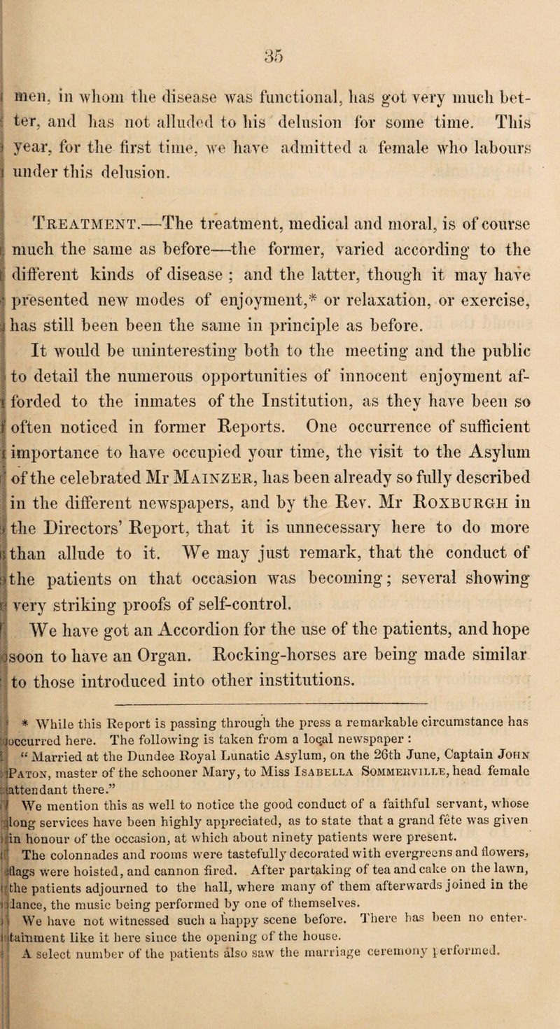 i men, in whom the disease was functional, has got very much bet¬ s' ter, and lias not alluded to his delusion for some time. This 3 year, for the first time, we have admitted a female who labours j under this delusion. Treatment.—The treatment, medical and moral, is of course i much the same as before-—the former, varied according to the t different kinds of disease ; and the latter, though it may have j presented new modes of enjoyment,* or relaxation, or exercise, j has still been been the same in principle as before. It would be uninteresting both to the meeting and the public • to detail the numerous opportunities of innocent enjoyment af- i forded to the inmates of the Institution, as they have been so f often noticed in former Reports. One occurrence of sufficient i importance to have occupied your time, the visit to the Asylum B | of the celebrated Mr Mainzer, has been already so fully described in the different newspapers, and by the Rev. Mr Roxburgh in % the Directors’ Report, that it is unnecessary here to do more it than allude to it. We may just remark, that the conduct of I the patients on that occasion was becoming; several showing I very striking proofs of self-control. We have got an Accordion for the use of the patients, and hope a soon to have an Organ. Rocking-horses are being made similar ' to those introduced into other institutions. : * While this Report is passing through the press a remarkable circumstance has ^occurred here. The following is taken from a loqal newspaper : “ Married at the Dundee Royal Lunatic Asylum, on the 26th June, Captain John jPaton, master of the schooner Mary, to Miss Isabella Sommebville, head female : {attendant there.” 1 We mention this as well to notice the good conduct of a faithful servant, whose Jong services have been highly appreciated, as to state that a grand fete was given in honour of the occasion, at which about ninety patients were present, t The colonnades and rooms were tastefully decorated with evergreens and flowers, shags were hoisted, and cannon fired. After partaking of tea and cake on the lawn, ( the patients adjourned to the hall, where many of them afterwards joined in the i dance, the music being performed by one of themselves. n We have not witnessed such a happy scene before. There has been no enter- i itamment like it here since the opening of the house. - A select number of the patients also saw the marriage ceremony performed.