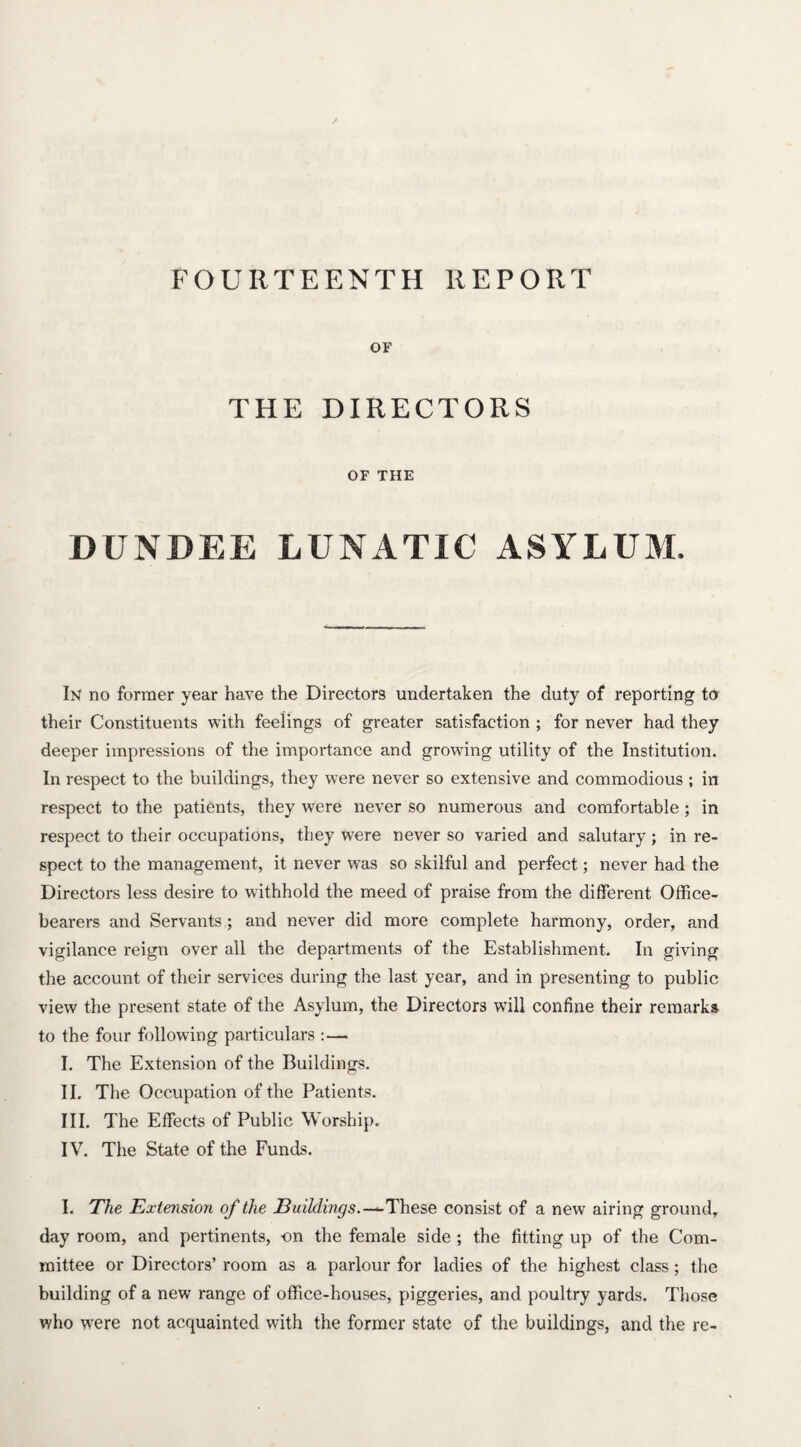 or THE DIRECTORS OF THE DUNDEE LUNATIC ASYLUM. In no former year have the Directors undertaken the duty of reporting to their Constituents with feelings of greater satisfaction ; for never had they deeper impressions of the importance and growing utility of the Institution. In respect to the buildings, they were never so extensive and commodious ; in respect to the patients, they were never so numerous and comfortable; in respect to their occupations, they were never so varied and salutary ; in re¬ spect to the management, it never wras so skilful and perfect; never had the Directors less desire to withhold the meed of praise from the different Office¬ bearers and Servants ; and never did more complete harmony, order, and vigilance reign over all the departments of the Establishment. In giving the account of their services during the last year, and in presenting to public view the present state of the Asylum, the Directors will confine their remarks to the four following particulars : — I. The Extension of the Buildings. II. The Occupation of the Patients. III. The Effects of Public Worship. IV. The State of the Funds. I. The Extension of the 13uildings.—These consist of a new airing ground,, day room, and pertinents, -on the female side ; the fitting up of the Com¬ mittee or Directors’ room as a parlour for ladies of the highest class; the building of a new range of office-houses, piggeries, and poultry yards. Those who were not acquainted with the former state of the buildings, and the re-
