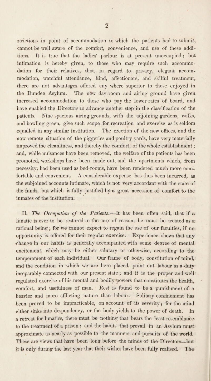 strictions in point of accommodation to which the patients had to submit, cannot be well aware of the comfort, convenience, and use of these addi¬ tions. It is true that the ladies’ parlour is at present unoccupied; but intimation is hereby given, to those who may require such accommo¬ dation for their relatives, that, in regard to privacy, elegant accom¬ modation, watchful attendance, kind, affectionate, and skilful treatment, there are not advantages offered any where superior to those enjoyed in the Dundee Asylum. The new day-room and airing ground have given increased accommodation to those who pay the lower rates of board, and have enabled the Directors to advance another step in the classification of the patients. Nine spacious airing grounds, with the adjoining gardens, walks, and bowling green, give such scope for recreation and exercise as is seldom equalled in any similar institution. The erection of the new offices, and the now remote situation of the piggeries and poultry yards, have very materially improved the cleanliness, and thereby the comfort, of the whole establishment; and, while nuisances have been removed, the welfare of the patients has been promoted, workshops have been made out, and the apartments which, from necessity, had been used as bed-rooms, have been rendered much more com¬ fortable and convenient. A considerable expense has thus been incurred, as the subjoined accounts intimate, which is not very accordant with the state of the funds, but which is fully justified by a great accession of comfort to the inmates of the institution. II. The Occupation of the Patients.—It has been often said, that if a lunatic is ever to be restored to the use of reason, he must be treated as a rational being ; for we cannot expect to regain the use of our faculties, if no opportunity is offered for their regular exercise. Experience shews that any ■change in our habits is generally accompanied with some degree of mental excitement, which may be either salutary or otherwise, according to the temperament of each individual. Our frame of body, constitution of mind, and the condition in which we are here placed, point out labour as a duty inseparably connected with our present state ; and it is the proper and well regulated exercise of his mental and bodily powers that constitutes the health, comfort, and usefulness of man. Rest is found to be a punishment of a heavier and more afflicting nature than labour. Solitary confinement has been proved to be impracticable, on account of its severity; for the mind either sinks into despondency, or the body yields to the power of death. In a retreat for lunatics, there must be nothing that bears the least resemblance to the treatment of a prison ; and the habits that prevail in an Asylum must approximate as nearly as possible to the manners and pursuits of the world. These are views that have been long before the minds of the Directors—but it is only during the last year that their wishes have been fully realised. The