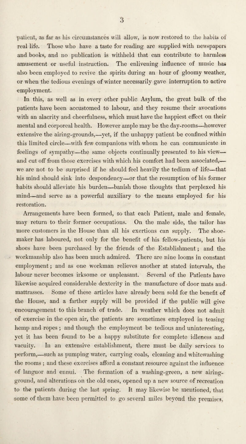 patient, as far as his circumstances will allow, is now restored to the habits of real life. Those who have a taste for reading' are supplied with newspapers and books, and no publication is withheld that can contribute to harmless amusement or useful instruction. The enlivening influence of music has also been employed to revive the spirits during an hour of gloomy weather, or when the tedious evenings of winter necessarily gave interruption to active employment. In this, as well as in every other public Asylum, the great bulk of the patients have been accustomed to labour, and they resume their avocations with an alacrity and cheerfulness, which must have the happiest effect on their mental and corporeal health. However ample may be the day-rooms—however extensive the airing-grounds,—yet, if the unhappy patient be confined within this limited circle—with few companions with whom he can communicate in feelings of sympathy—the same objects continually presented to his view— and cut off from those exercises with which his comfort had been associated,—- we are not to be surprised if he should feel heavily the tedium of life—that his mind should sink into despondency—or that the resumption of his former habits should alleviate his burden—banish those thoughts that perplexed his mind—and serve as a powerful auxiliary to -the means employed for his restoration. Arrangements have been formed, so that each Patient, male and female, may return to their former occupations. On the male side, the tailor has more customers in the House than all his exertions can supply. The shoe¬ maker has laboured, not only for the benefit of his fellow-patients, but his shoes have been purchased by the friends of the Establishment; and the workmanship also has been much admired. There are nine looms in constant employment; and as one workman relieves another at stated intervals, the labour never becomes irksome or unpleasant. Several of the Patients have likewise acquired considerable dexterity in the manufacture of door mats and- mattrasses. Some of these articles have already been sold for the benefit of the House, and a farther supply will be provided if the public will give encouragement to this branch of trade. In weather which does not admit of exercise in the open air, the patients are sometimes employed in teasing hemp and ropes ; and though the employment be tedious and uninteresting, yet it has been found to be a happy substitute for complete idleness and vacuity. In an extensive establishment, there must be daily services to perform,—such as pumping water, carrying coals, cleaning and whitewashing the rooms ; and these exercises afford a constant resource against the influence of languor and ennui. The formation of a washing-green, a new airing- ground, and alterations on the old ones, opened up a new source of recreation to the patients during the last spring. It may likewise be mentioned, that some of them have been permitted to go several miles beyond the premises,