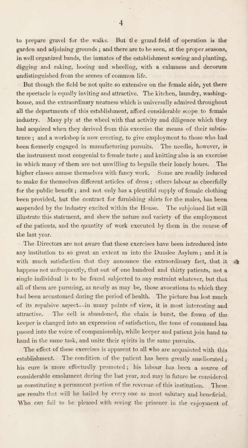 to prepare gravel for the walks. But the grand field of operation is the garden and adjoining grounds ; and there are to be seen, at the proper seasons, in well organized bands, the inmates of the establishment sowing and planting, digging and raking, hoeing and wheeling, with a calmness and decorum undistinguished from the scenes of common life. But though the field be not quite so extensive on the female side, yet there the spectacle is equally inviting and attractive. The kitchen, laundry, W'ashing- house, and the extraordinary neatness which is universally admired throughout all the departments of this establishment, afford considerable scope to female industry. Many ply at the wheel with that activity and diligence which they had acquired when they derived from this exercise the means of their subsis¬ tence ; and a workshop is now erecting, to give employment to those who had been formerly engaged in manufacturing pursuits. The needle, however, is the instrument most congenial to female taste ; and knitting also is an exercise in which many of them are not unwilling to beguile their lonely hours. The higher classes amuse themselves with fancy work. Some are readily induced to make for themselves different articles of dress ; others labour as cheerfully for the public benefit; and not only has a plentiful supply of female clothing been provided, but the contract for furnishing shirts for the males, has been suspended by the industry excited within the House. The subjoined list will illustrate this statement, and shew the nature and variety of the employment of the patients, and the quantity of work executed by them in the course of the last year. The Directors are not aware that these exercises have been introduced into any institution to so great an extent as into the Dundee Asylum ; and it is with much satisfaction that they announce the extraordinary fact, that it happens not unfrequently, that out of one hundred and thirty patients, not a single individual is to be found subjected to any restraint whatever, but that all of them are pursuing, as nearly as may be, those avocations to which they had been accustomed during the period of health. The picture has lost much of its repulsive aspect—in many points of view, it is most interesting and attractive. The cell is abandoned, the chain is burst, the frown of the keeper is changed into an expression of satisfaction, the tone of command has passed into the voice of companionship, while keeper and patient join hand to hand in the same task, and unite their spirits in the same pursuits. The effect of these exercises is apparent to all who are acquainted with this establishment. The condition of the patient has been greatly ameliorated ; his cure is more effectually promoted ; his labour has been a source of considerable emolument during the last year, and may in future be considered as constituting a permanent portion of the revenue of this institution. These are results that will be hailed by every one as most salutary and beneficial. Who can fail to be pleased with seeing the prisoner in the enjoyment of