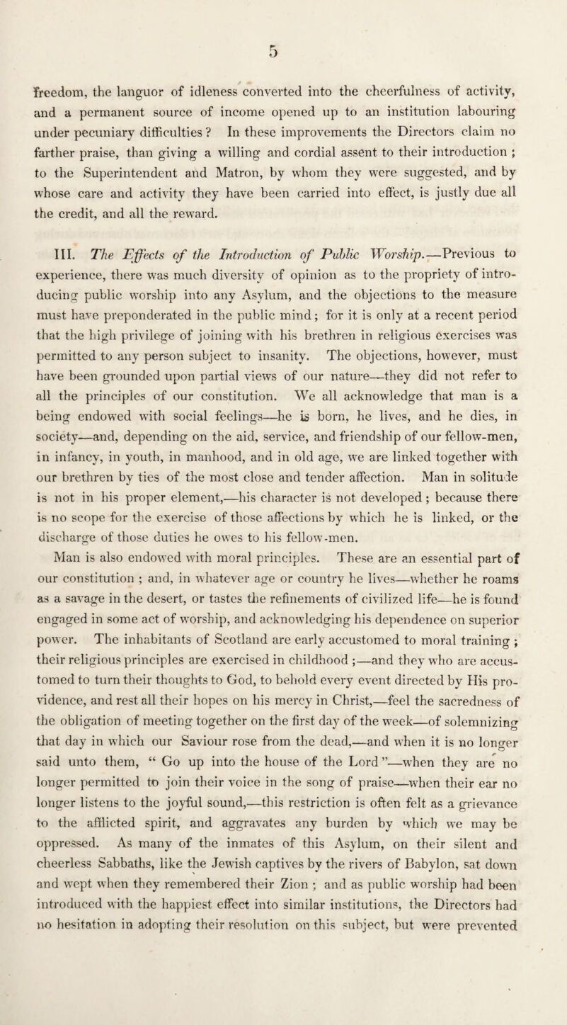 freedom, the languor of idleness converted into the cheerfulness of activity, and a permanent source of income opened up to an institution labouring under pecuniary difficulties ? In these improvements the Directors claim no farther praise, than giving a willing and cordial assent to their introduction ; to the Superintendent and Matron, by whom they were suggested, and by whose care and activity they have been carried into effect, is justly due all the credit, and all the rewrard. III. The Effects of the Introduction of Public Worship.—Previous to experience, there was much diversity of opinion as to the propriety of intro¬ ducing public worship into any Asylum, and the objections to the measure must have preponderated in the public mind; for it is only at a recent period that the high privilege of joining with his brethren in religious exercises was permitted to any person subject to insanity. The objections, however, must have been grounded upon partial views of our nature—they did not refer to all the principles of our constitution. We all acknowledge that man is a being endowed with social feelings—he is born, he lives, and he dies, in society—and, depending on the aid, service, and friendship of our fellow-men, in infancy, in youth, in manhood, and in old age, we are linked together with our brethren by ties of the most close and tender affection. Man in solitude is not in his proper element,—his character is not developed; because there is no scope for the exercise of those affections by which he is linked, or the discharge of those duties he owes to his fellow-men. Man is also endowed with moral principles. These are an essential part of our constitution ; and, in whatever age or country he lives—whether he roams as a savage in the desert, or tastes the refinements of civilized life—he is found engaged in some act of worship, and acknowledging his dependence on superior power. The inhabitants of Scotland are early accustomed to moral training ; their religious principles are exercised in childhood ;—and they who are accus¬ tomed to turn their thoughts to God, to behold every event directed by His pro¬ vidence, and rest all their hopes on his mercy in Christ,—feel the sacredness of the obligation of meeting together on the first day of the week—of solemnizing that day in wrhich our Saviour rose from the dead,—and when it is no longer said unto them, “ Go up into the house of the Lord ”—when they are no longer permitted to join their voice in the song of praise—when their ear no longer listens to the joyful sound,—this restriction is often felt as a grievance to the afflicted spirit, and aggravates any burden by which we may be oppressed. As many of the inmates of this Asylum, on their silent and cheerless Sabbaths, like the Jewish captives by the rivers of Babylon, sat down and wept when they remembered their Zion ; and as public worship had been introduced with the happiest effect into similar institutions, the Directors bad no hesitation in adopting their resolution on this subject, but were prevented