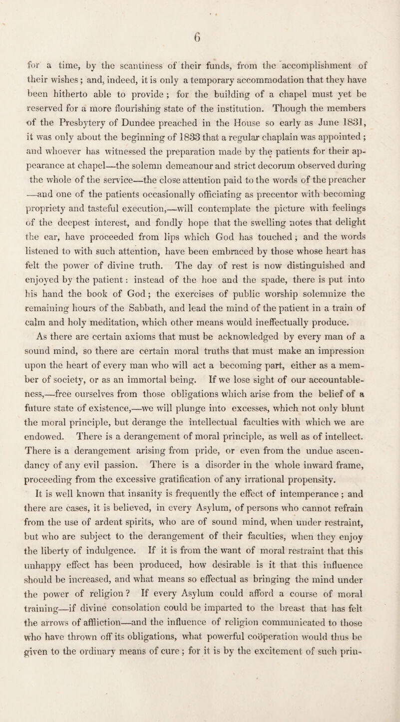 for a time, by the scantiness of their funds, from the accomplishment of their wishes; and, indeed, it is only a temporary accommodation that they have been hitherto able to provide ; for the building of a chapel must yet be reserved for a more flourishing state of the institution. Though the members of the Presbytery of Dundee preached in the House so early as June 1831, it was only about the beginning of 1833 that a regular chaplain was appointed ; and whoever has witnessed the preparation made by the patients for their ap¬ pearance at chapel—the solemn demeanour and strict decorum observed during the whole of the service—the close attention paid to the words of the preacher —and one of the patients occasionally officiating as precentor with becoming propriety and tasteful execution,—will contemplate the picture with feelings of the deepest interest, and fondly hope that the swelling notes that delight the ear, have proceeded from lips which God has touched; and the words listened to with such attention, have been embraced by those whose heart has felt the powrer of divine truth. The day of rest is now distinguished and enjoyed by the patient: instead of the hoe and the spade, there is put into his hand the book of God; the exercises of public worship solemnize the remaining hours of the Sabbath, and lead the mind of the patient in a train of calm and holy meditation, which other means would ineffectually produce. As there are certain axioms that must be acknowledged by every man of a sound mind, so there are certain moral truths that must make an impression upon the heart of every man who will act a becoming part, either as a mem¬ ber of society, or as an immortal being. If we lose sight of our accountable¬ ness,—free ourselves from those obligations which arise from the belief of a future state of existence,—we will plunge into excesses, which not only blunt the moral principle, but derange the intellectual faculties with which we are endowed. There is a derangement of moral principle, as well as of intellect. There is a derangement arising from pride, or even from the undue ascen¬ dancy of any evil passion. There is a disorder in the whole inward frame, proceeding from the excessive gratification of any irrational propensity. It is well known that insanity is frequently the effect of intemperance; and there are cases, it is believed, in every Asylum, of persons who cannot refrain from the use of ardent spirits, who are of sound mind, when under restraint, but who are subject to the derangement of their faculties, when they enjoy the liberty of indulgence. If it is from the want of moral restraint that this unhappy effect has been produced, how desirable is it that this influence should be increased, and what means so effectual as bringing the mind under the power of religion ? If every Asylum could afford a course of moral training—if divine consolation could be imparted to the breast that has felt the arrows of affliction—and the influence of religion communicated to those who have thrown off its obligations, what powerful cooperation would thus be given to the ordinary means of cure; for it is by the excitement of such prin-