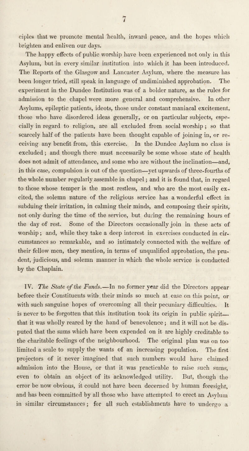 ciples that we promote mental health, inward peace, and the hopes which brighten and enliven our days. The happy effects of public worship have been experienced not only in this Asylum, but in every similar institution into which it has been introduced. The Reports of the Glasgow and Lancaster Asylum, where the measure has been longer tried, still speak in language of undiminished approbation. The experiment in the Dundee Institution was of a bolder nature, as the rules for admission to the chapel were more general and comprehensive. In other Asylums, epileptic patients, ideots, those under constant maniacal excitement, those who have disordered ideas generally, or on particular subjects, espe¬ cially in regard to religion, are all excluded from social worship ; so that scarcely half of the patients have been thought capable of joining in, or re¬ ceiving any benefit from, this exercise. In the Dundee Asylum no class is excluded; and though there must necessarily be some whose state of health does not admit of attendance, and some who are without the inclination—and, in this case, compulsion is out of the question—yet upwards of three-fourths of the whole number regularly assemble in chapel; and it is found that, in regard to those whose temper is the most restless, and who are the most easily ex¬ cited, the solemn nature of the religious service has a wonderful effect in subduing their irritation, in calming their minds, and composing their spirits, not only during the time of the service, but during the remaining hours of the day of rest. Some of the Directors occasionally join in these acts of worship; and, while they take a deep interest in exercises conducted in cir¬ cumstances so remarkable, and so intimately connected with the welfare of their fellow men, they mention, in terms of unqualified approbation, the pru¬ dent, judicious, and solemn manner in which the whole service is conducted by the Chaplain. IV. The State of the Funds.—In no former year did the Directors appear before their Constituents with. their minds so much at ease on this point, or with such sanguine hopes of overcoming all their pecuniary difficulties. It is never to be forgotten that this institution took its origin in public spirit__ that it was wholly reared by the hand of benevolence; and it will not be dis¬ puted that the sums which have been expended on it are highly creditable to the charitable feelings of the neighbourhood. The original plan was on too limited a scale to supply the wants of an increasing population. The first projectors of it never imagined that such numbers would have claimed admission into the House, or that it was practicable to raise such sums, even to obtain an object of its acknowledged utility. But, though the error be now obvious, it could not have been decerned by human foresight, and has been committed by all those who have attempted to erect an Asylum in similar circumstances; for all such establishments have to undergo a