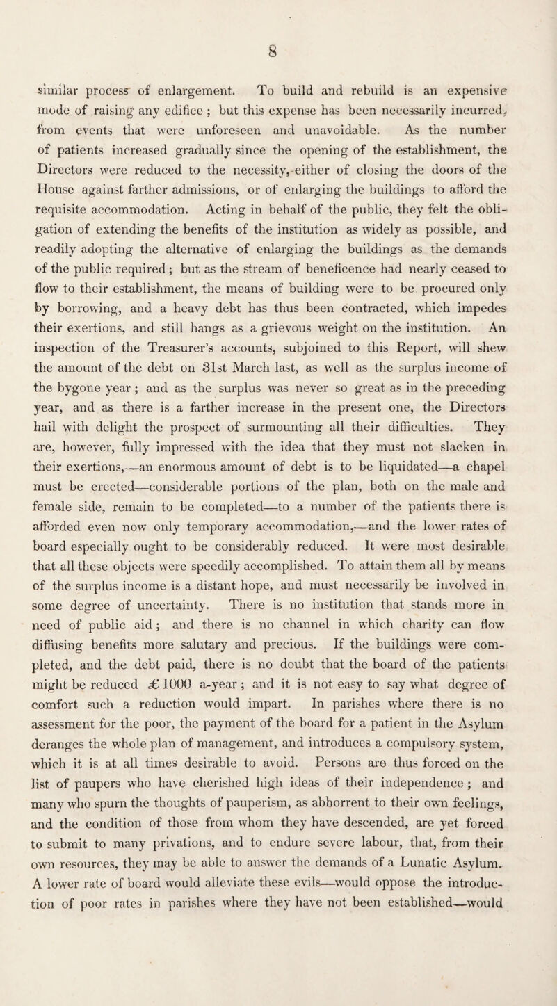 similar process of enlargement. To build and rebuild is an expensive? mode of raising' any edifice ; but this expense has been necessarily incurred, from events that were unforeseen and unavoidable. As the number of patients increased gradually since the opening of the establishment, the Directors were reduced to the necessity,-either of closing the doors of the House against farther admissions, or of enlarging the buildings to afford the requisite accommodation. Acting in behalf of the public, they felt the obli¬ gation of extending the benefits of the institution as widely as possible, and readily adopting the alternative of enlarging the buildings as the demands of the public required; but as the stream of beneficence had nearly ceased to flow to their establishment, the means of building were to be procured only by borrowing, and a heavy debt has thus been contracted, which impedes their exertions, and still hangs as a grievous weight on the institution. An inspection of the Treasurer’s accounts, subjoined to this Report, will shew the amount of the debt on 31st March last, as well as the surplus income of the bygone year; and as the surplus was never so great as in the preceding year, and as there is a farther increase in the present one, the Directors hail with delight the prospect of surmounting all their difficulties. They are, however, fully impressed with the idea that they must not slacken in their exertions,—an enormous amount of debt is to be liquidated—a chapel must be erected—considerable portions of the plan, both on the male and female side, remain to be completed—to a number of the patients there is afforded even now only temporary accommodation,—and the lower rates of board especially ought to be considerably reduced. It were most desirable that all these objects were speedily accomplished. To attain them all by means of the surplus income is a distant hope, and must necessarily be involved in some degree of uncertainty. There is no institution that stands more in need of public aid; and there is no channel in which charity can flow diffusing benefits more salutary and precious. If the buildings were com¬ pleted, and the debt paid, there is no doubt that the board of the patients might be reduced «£ 1000 a-year; and it is not easy to say what degree of comfort such a reduction would impart. In parishes where there is no assessment for the poor, the payment of the board for a patient in the Asylum deranges the whole plan of management, and introduces a compulsory system, which it is at all times desirable to avoid. Persons are thus forced on the list of paupers who have cherished high ideas of their independence ; and many who spurn the thoughts of pauperism, as abhorrent to their own feelings, and the condition of those from whom they have descended, are yet forced to submit to many privations, and to endure severe labour, that, from their own resources, they may be able to answer the demands of a Lunatic Asylum. A lower rate of board would alleviate these evils—would oppose the introduc¬ tion of poor rates in parishes where they have not been established—would