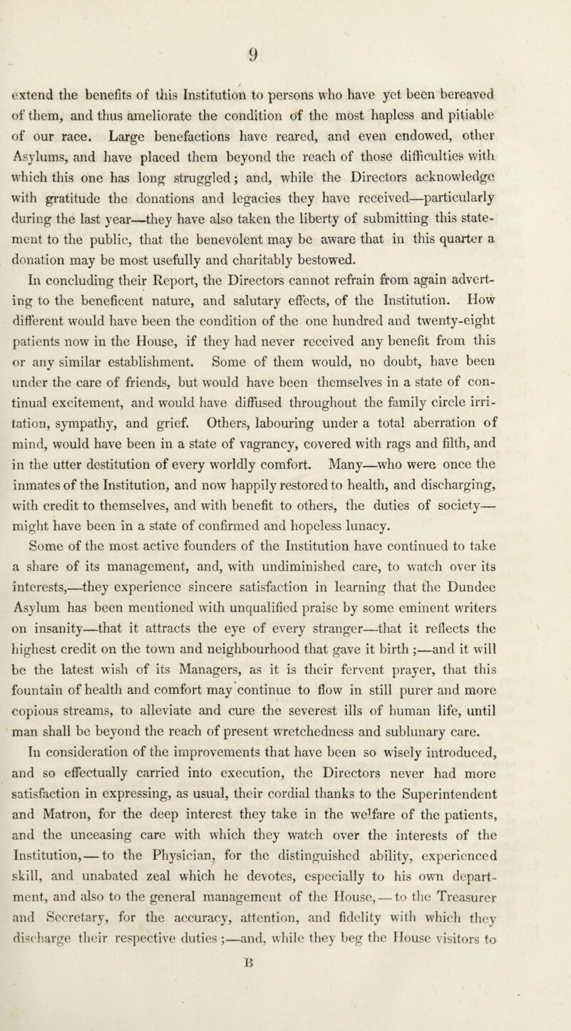 extend the benefits of this Institution to persons who have yet been bereaved of them, and thus ameliorate the condition of the most hapless and pitiable of our race. Large benefactions have reared, and even endowed, other Asylums, and have placed them beyond the reach of those difficulties with which this one has long struggled; and, while the Directors acknowledge with gratitude the donations and legacies they have received—particularly during the last year—they have also taken the liberty of submitting this state¬ ment to the public, that the benevolent may be aware that in this quarter a donation may be most usefully and charitably bestow'ed. In concluding their Report, the Directors cannot refrain from again advert¬ ing to the beneficent nature, and salutary effects, of the Institution. How different would have been the condition of the one hundred and twenty-eight patients now in the House, if they had never received any benefit from this or any similar establishment. Some of them would, no doubt, have been under the care of friends, but would have been themselves in a state of con¬ tinual excitement, and would have diffused throughout the family circle irri¬ tation, sympathy, and grief. Others, labouring under a total aberration of mind, would have been in a state of vagrancy, covered with rags and filth, and in the utter destitution of every worldly comfort. Many—who were once the inmates of the Institution, and now happily restored to health, and discharging, with credit to themselves, and wuth benefit to others, the duties of society— might have been in a state of confirmed and hopeless lunacy. Some of the most active founders of the Institution have continued to take a share of its management, and, writh undiminished care, to watch over its interests,—they experience sincere satisfaction in learning that the Dundee Asylum has been mentioned with unqualified praise by some eminent writers on insanity—that it attracts the eye of every stranger—that it reflects the highest credit on the town and neighbourhood that gave it birth ;—and it will be the latest wish of its Managers, as it is their fervent prayer, that this fountain of health and comfort may continue to flow in still purer and more copious streams, to alleviate and cure the severest ills of human life, until man shall be beyond the reach of present wretchedness and sublunary care. In consideration of the improvements that have been so wisely introduced, and so effectually carried into execution, the Directors never had more satisfaction in expressing, as usual, their cordial thanks to the Superintendent and Matron, for the deep interest they take in the we’fare of the patients, and the unceasing care with which they watch over the interests of the Institution, — to the Physician, for the distinguished ability, experienced skill, and unabated zeal which he devotes, especially to his own depart¬ ment, and also to the general management of the House, — to the Treasurer and Secretary, for the accuracy, attention, and fidelity with which they discharge their respective duties ;—and, while they beg the House visitors to B